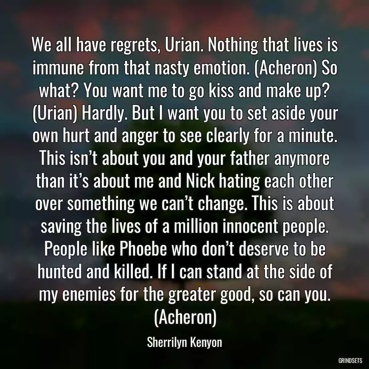 We all have regrets, Urian. Nothing that lives is immune from that nasty emotion. (Acheron) So what? You want me to go kiss and make up? (Urian) Hardly. But I want you to set aside your own hurt and anger to see clearly for a minute. This isn’t about you and your father anymore than it’s about me and Nick hating each other over something we can’t change. This is about saving the lives of a million innocent people. People like Phoebe who don’t deserve to be hunted and killed. If I can stand at the side of my enemies for the greater good, so can you. (Acheron)