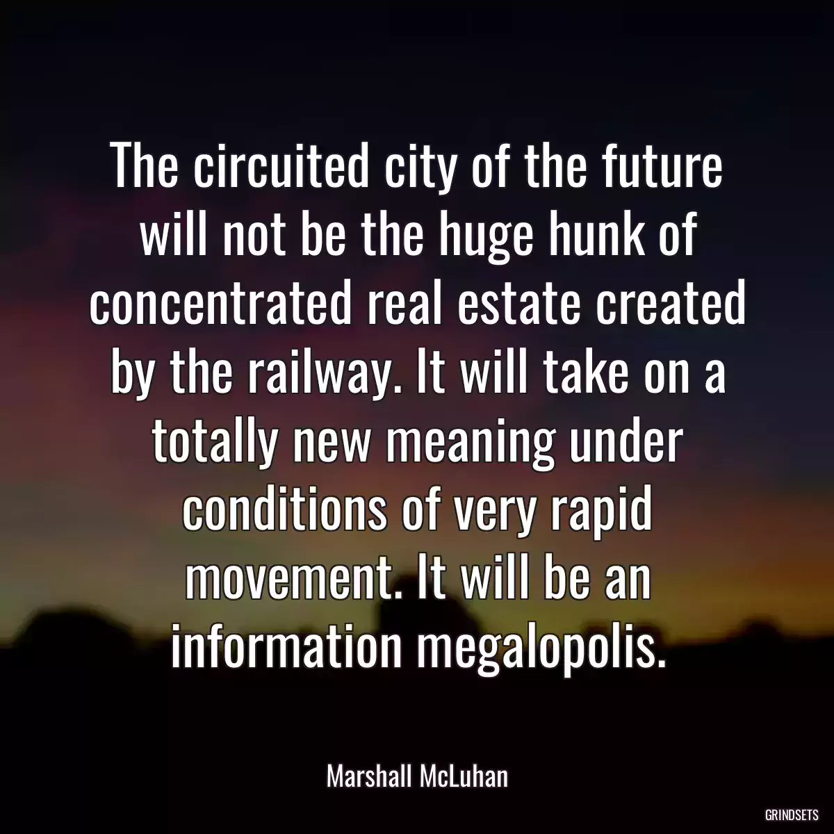 The circuited city of the future will not be the huge hunk of concentrated real estate created by the railway. It will take on a totally new meaning under conditions of very rapid movement. It will be an information megalopolis.