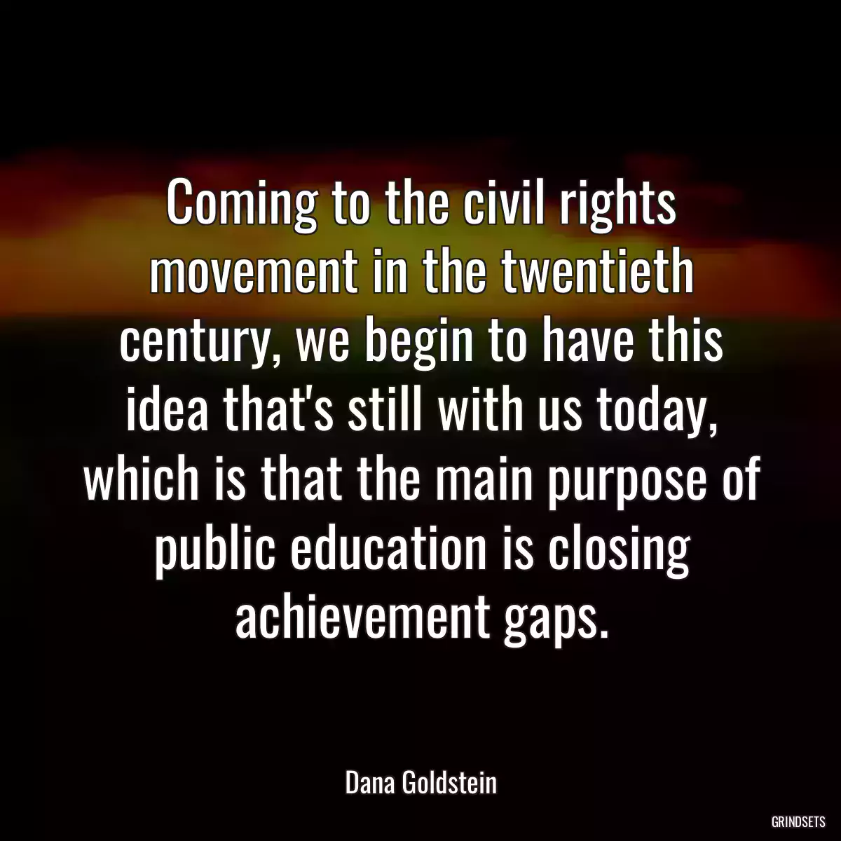 Coming to the civil rights movement in the twentieth century, we begin to have this idea that\'s still with us today, which is that the main purpose of public education is closing achievement gaps.