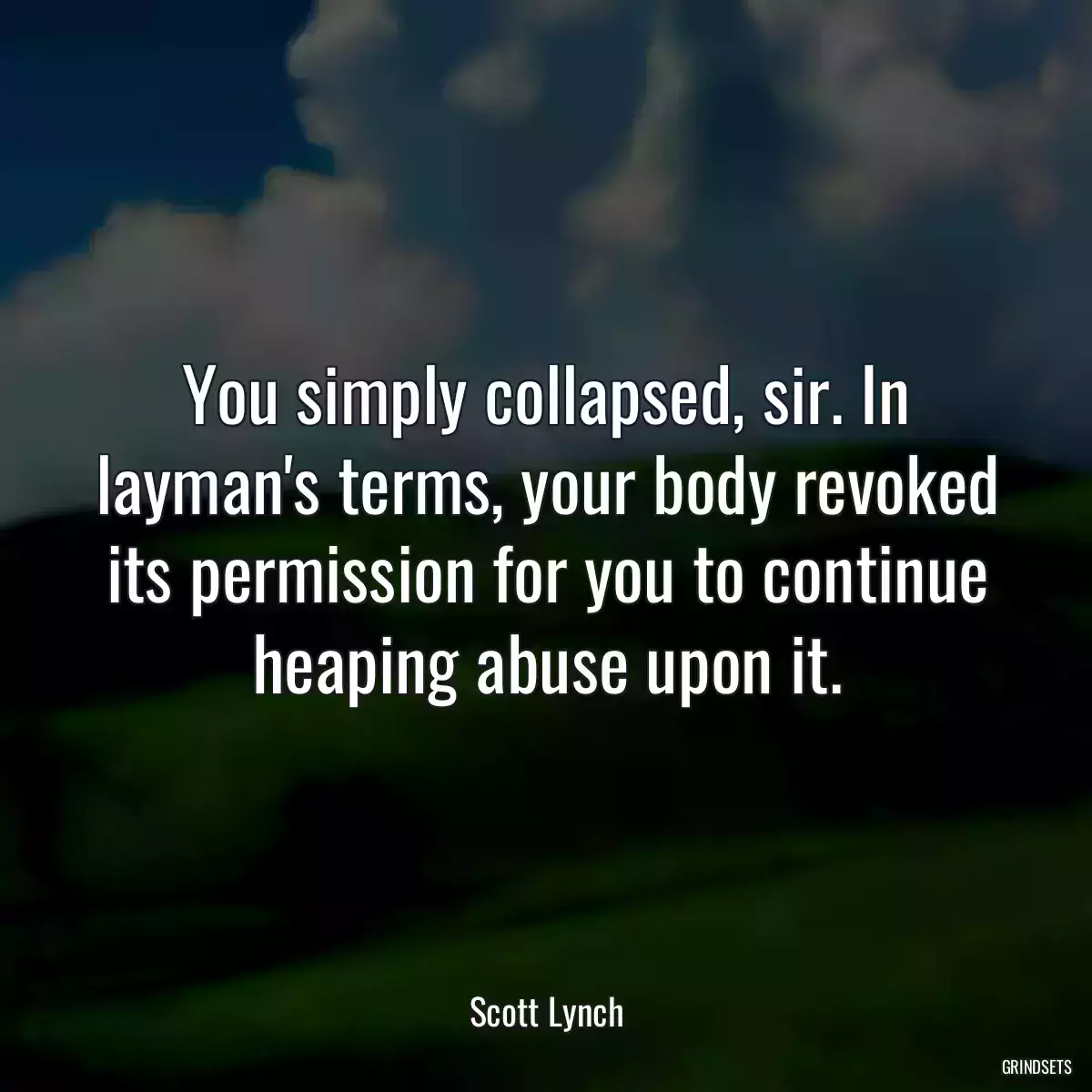 You simply collapsed, sir. In layman\'s terms, your body revoked its permission for you to continue heaping abuse upon it.