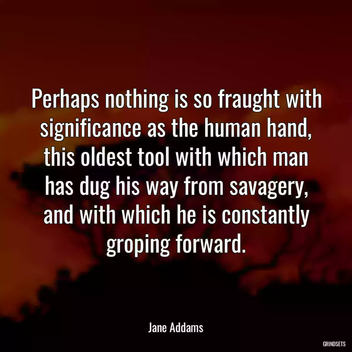 Perhaps nothing is so fraught with significance as the human hand, this oldest tool with which man has dug his way from savagery, and with which he is constantly groping forward.