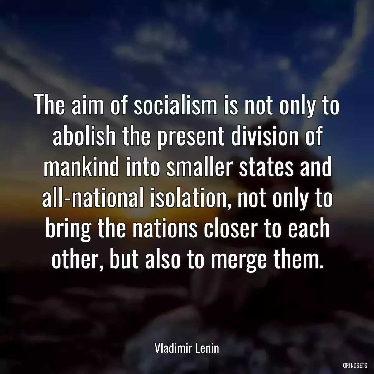 The aim of socialism is not only to abolish the present division of mankind into smaller states and all-national isolation, not only to bring the nations closer to each other, but also to merge them.