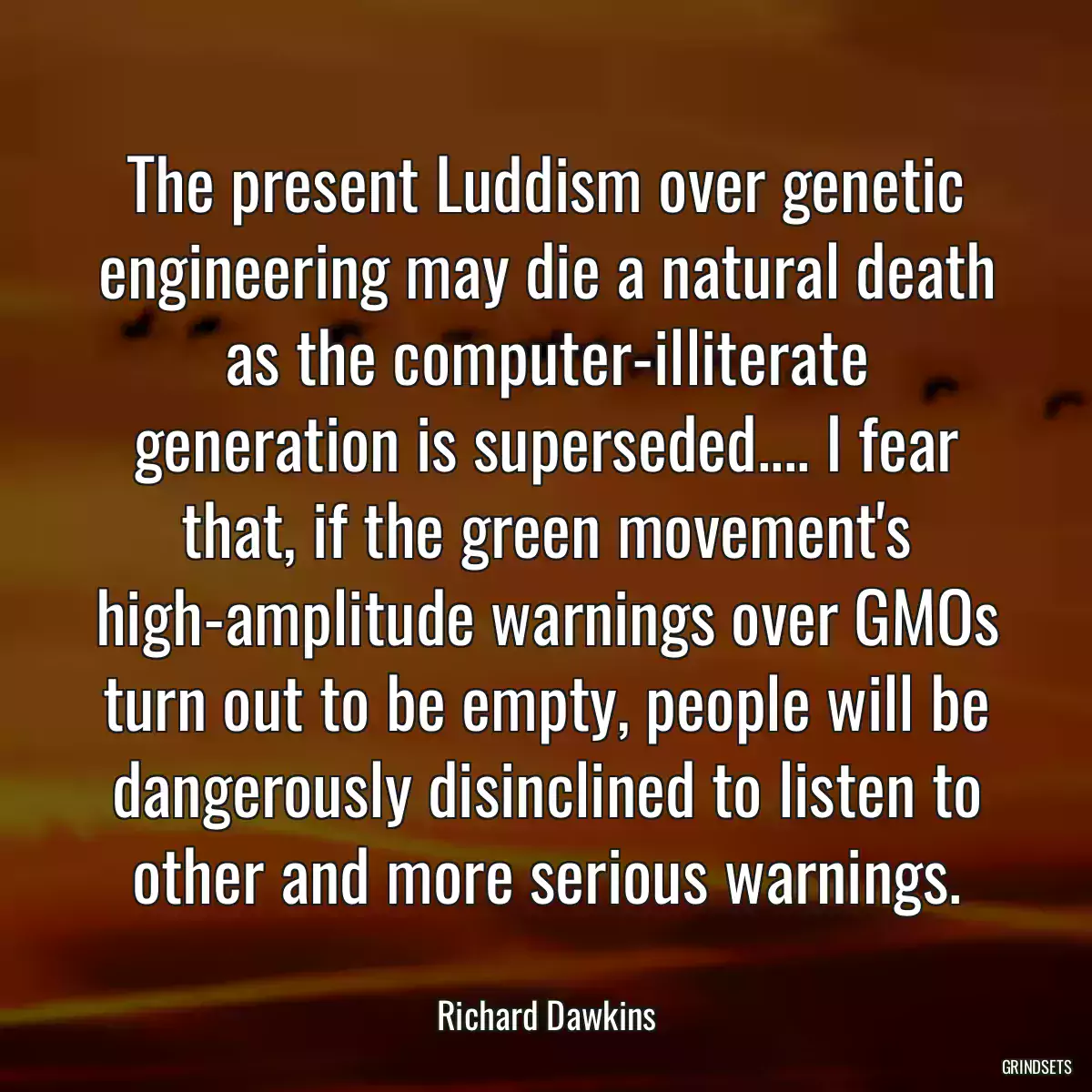 The present Luddism over genetic engineering may die a natural death as the computer-illiterate generation is superseded.... I fear that, if the green movement\'s high-amplitude warnings over GMOs turn out to be empty, people will be dangerously disinclined to listen to other and more serious warnings.