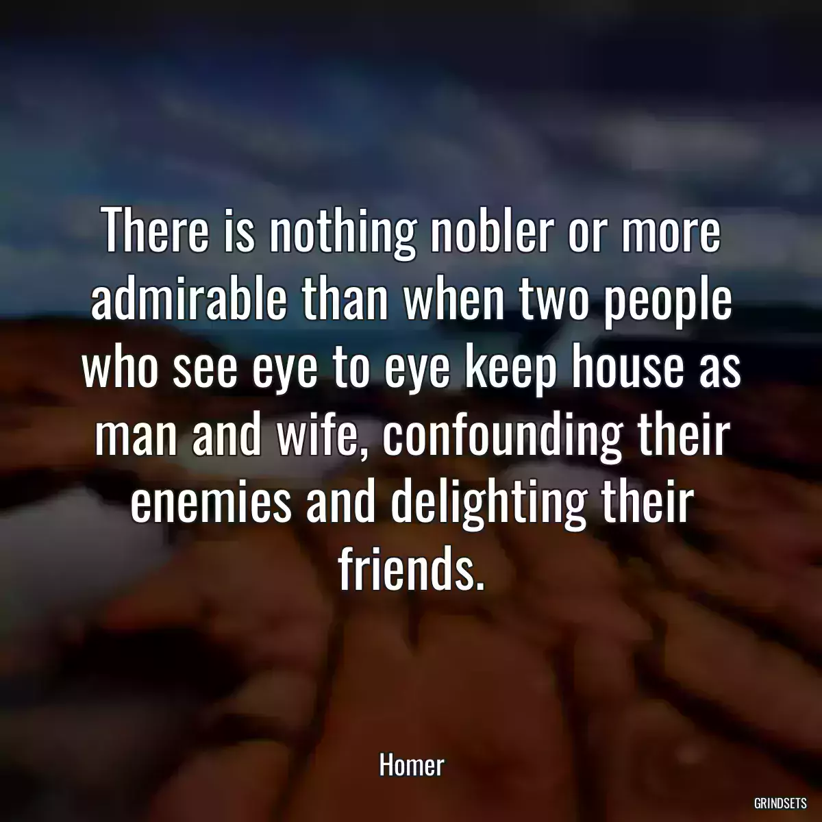 There is nothing nobler or more admirable than when two people who see eye to eye keep house as man and wife, confounding their enemies and delighting their friends.