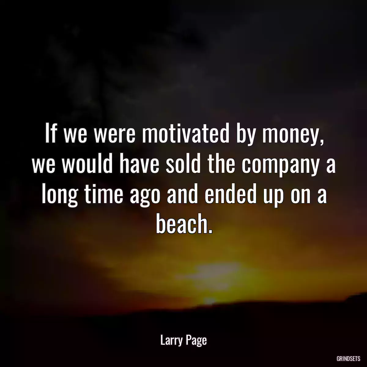 If we were motivated by money, we would have sold the company a long time ago and ended up on a beach.