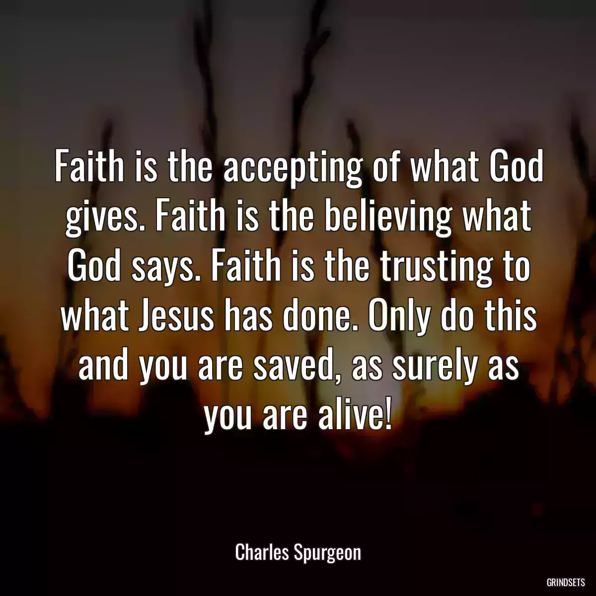 Faith is the accepting of what God gives. Faith is the believing what God says. Faith is the trusting to what Jesus has done. Only do this and you are saved, as surely as you are alive!