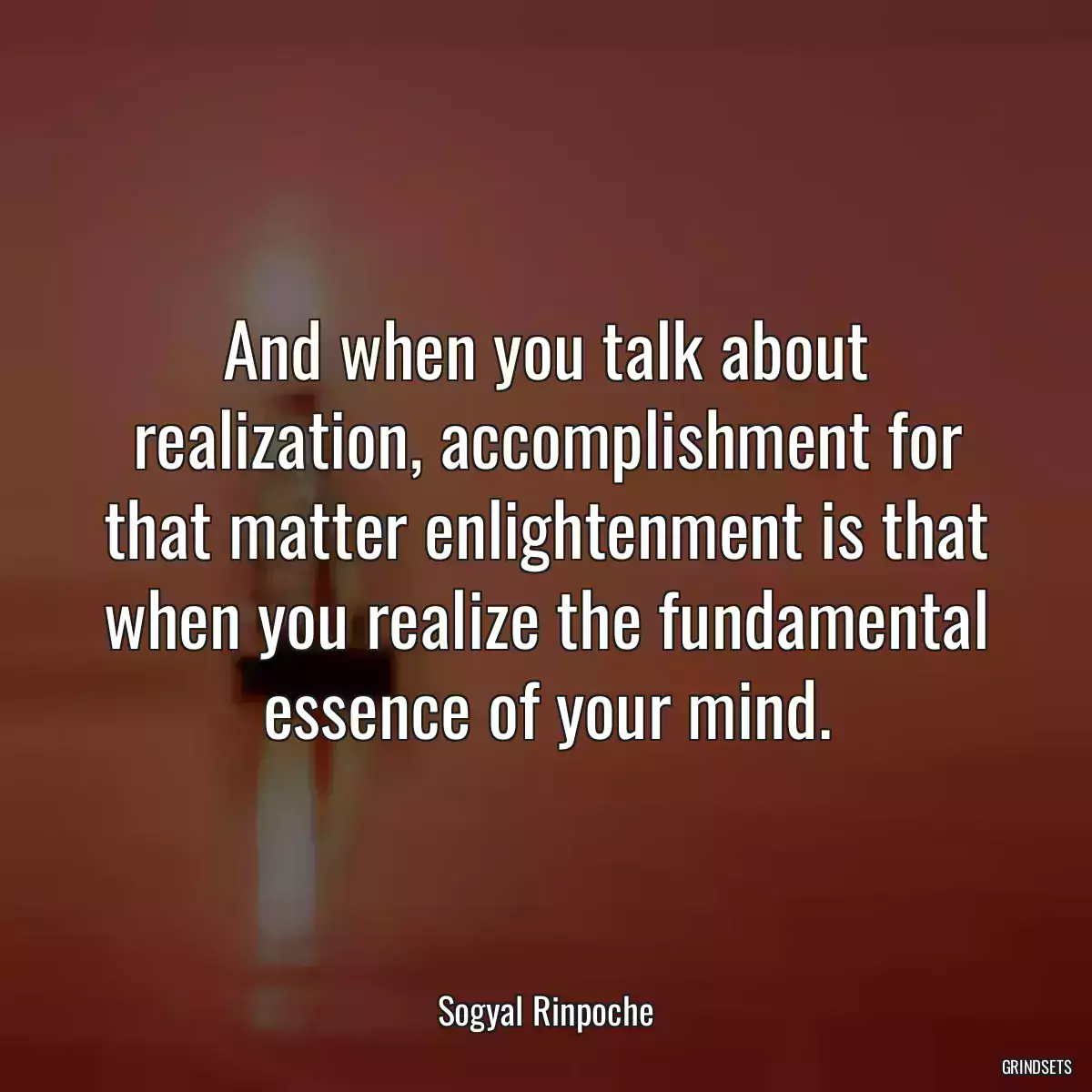 And when you talk about realization, accomplishment for that matter enlightenment is that when you realize the fundamental essence of your mind.