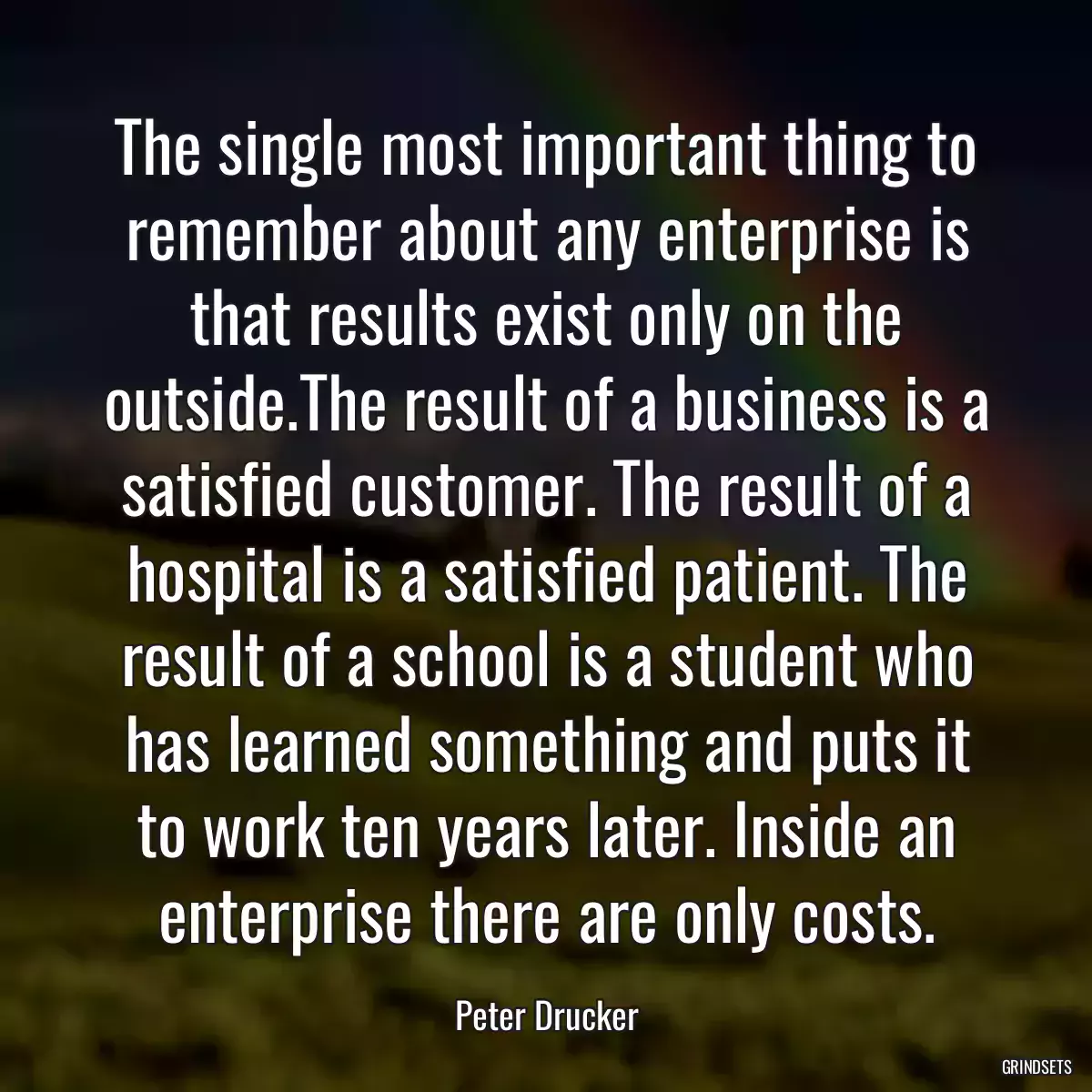 The single most important thing to remember about any enterprise is that results exist only on the outside.The result of a business is a satisfied customer. The result of a hospital is a satisfied patient. The result of a school is a student who has learned something and puts it to work ten years later. Inside an enterprise there are only costs.