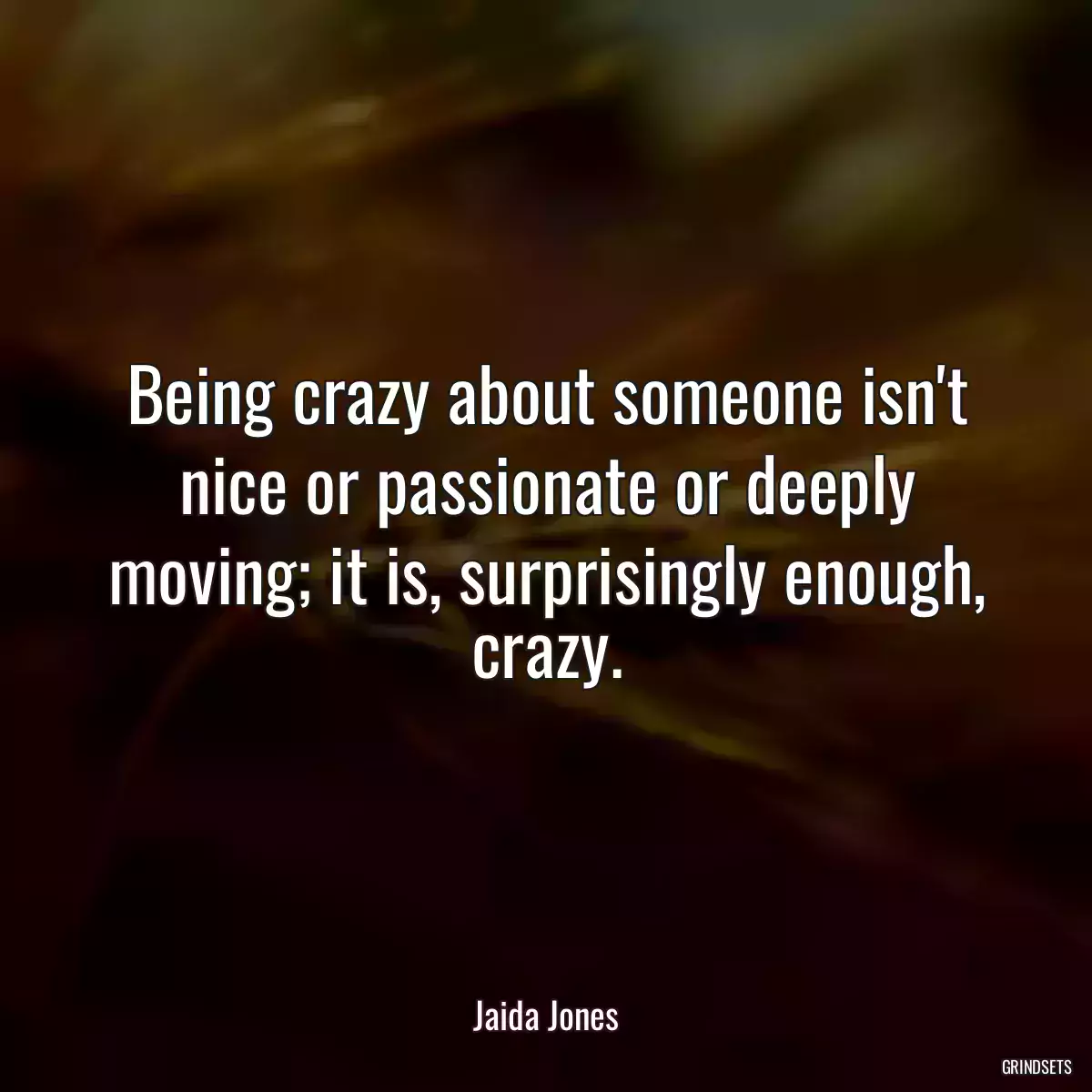 Being crazy about someone isn\'t nice or passionate or deeply moving; it is, surprisingly enough, crazy.