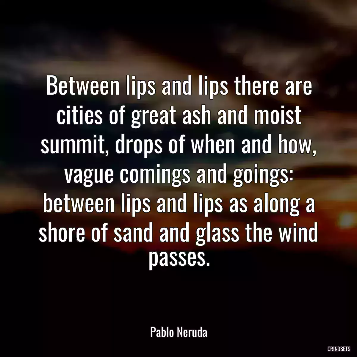 Between lips and lips there are cities of great ash and moist summit, drops of when and how, vague comings and goings: between lips and lips as along a shore of sand and glass the wind passes.