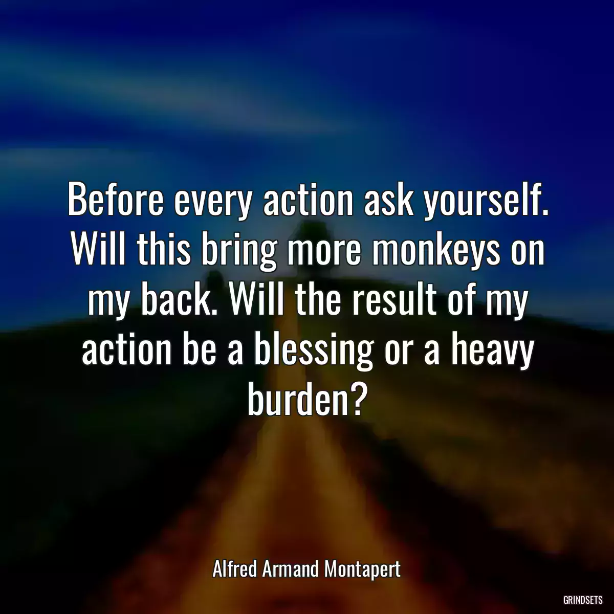 Before every action ask yourself. Will this bring more monkeys on my back. Will the result of my action be a blessing or a heavy burden?