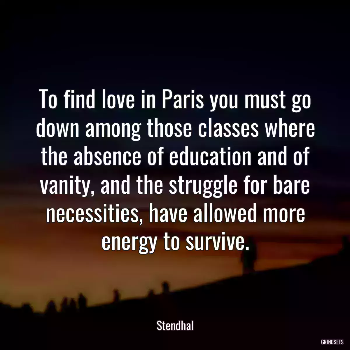 To find love in Paris you must go down among those classes where the absence of education and of vanity, and the struggle for bare necessities, have allowed more energy to survive.