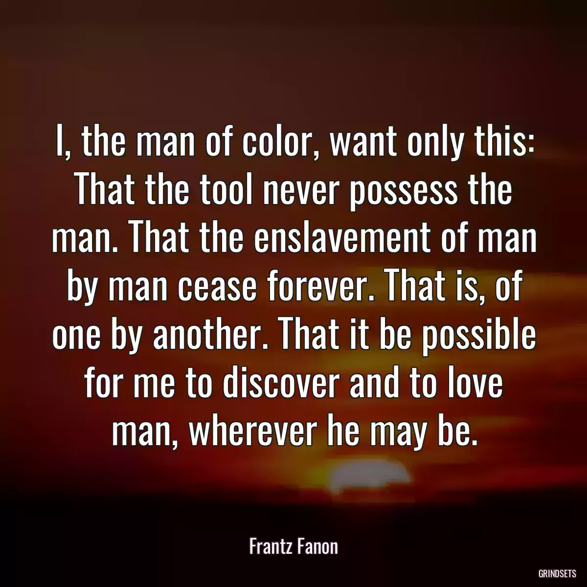 I, the man of color, want only this: That the tool never possess the man. That the enslavement of man by man cease forever. That is, of one by another. That it be possible for me to discover and to love man, wherever he may be.