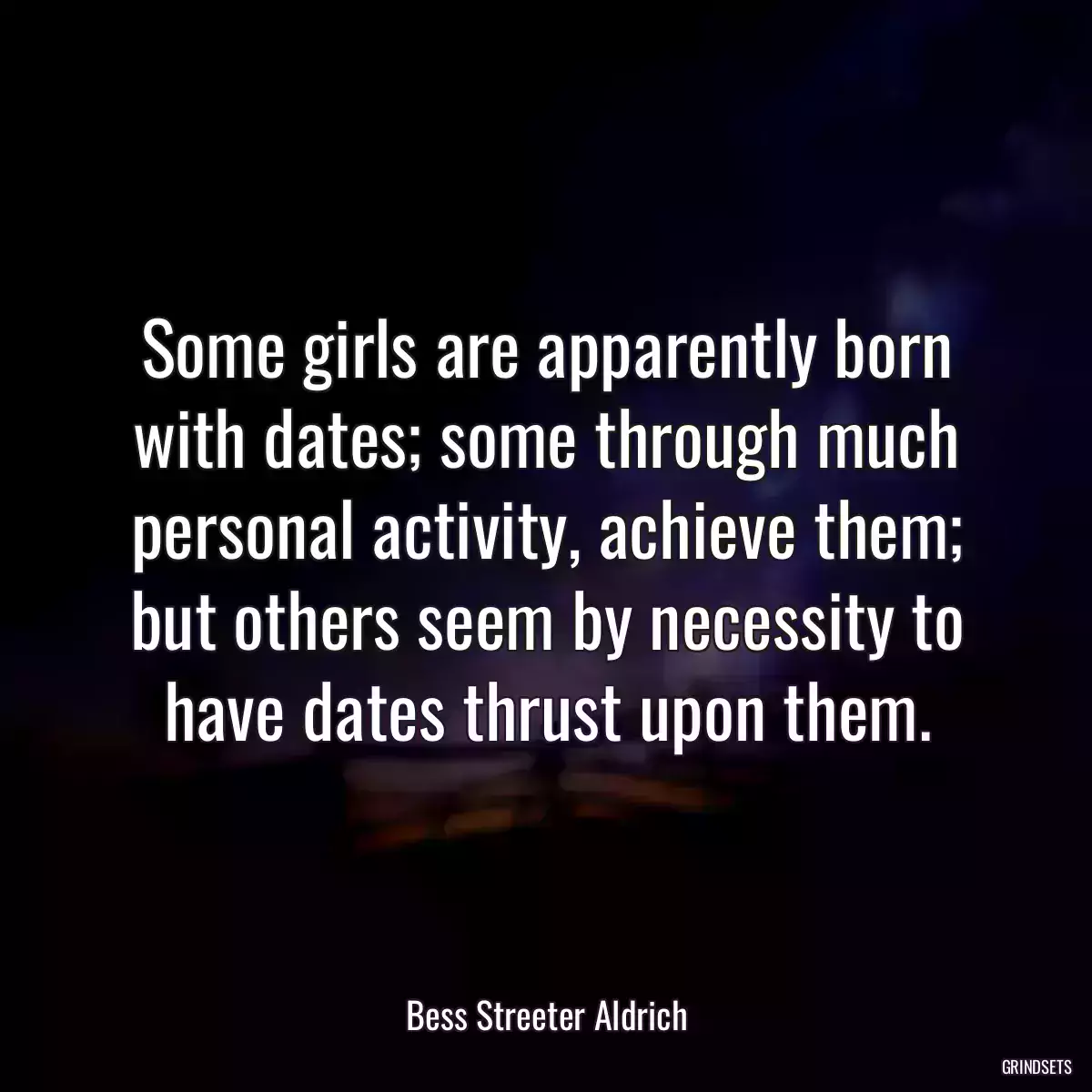 Some girls are apparently born with dates; some through much personal activity, achieve them; but others seem by necessity to have dates thrust upon them.