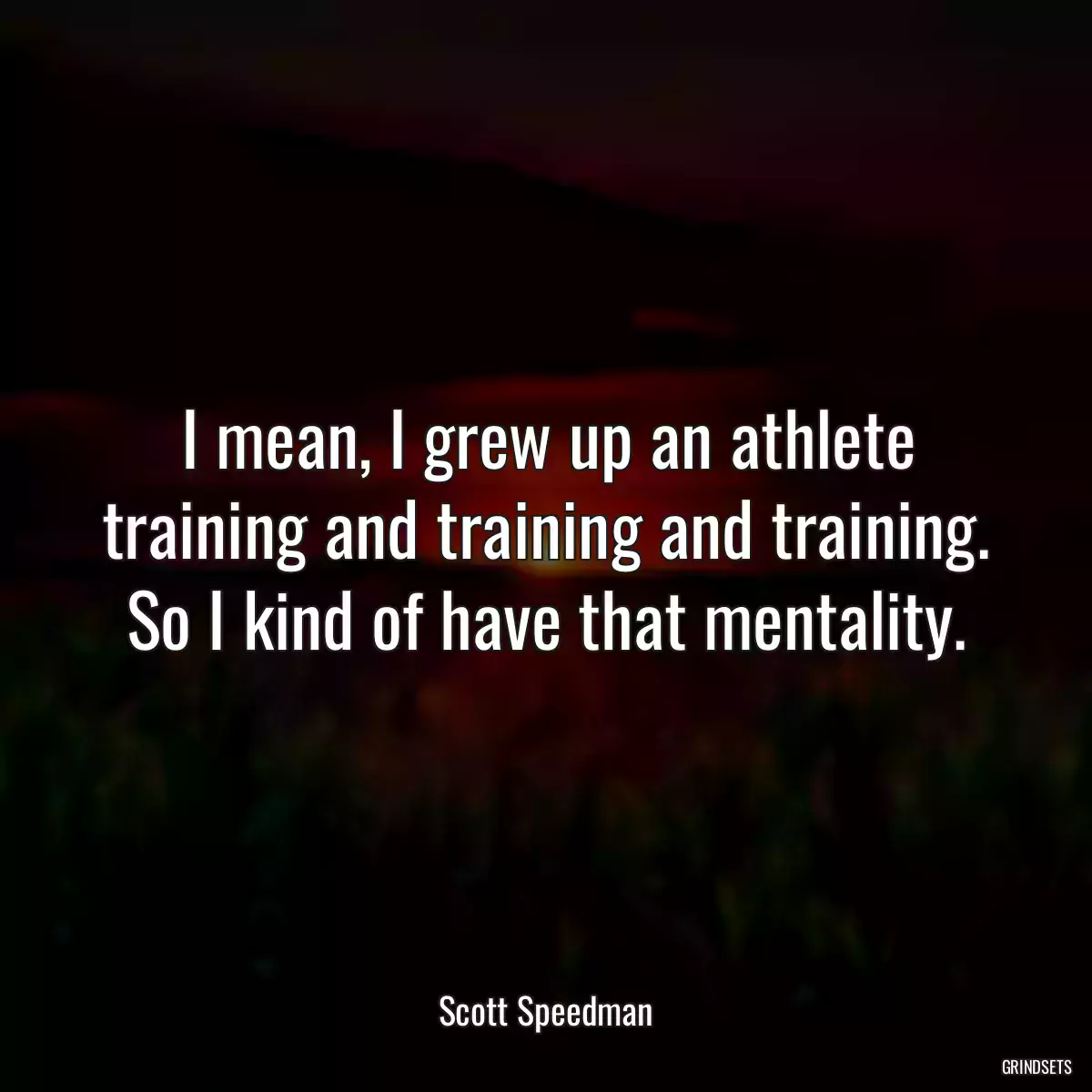 I mean, I grew up an athlete training and training and training. So I kind of have that mentality.