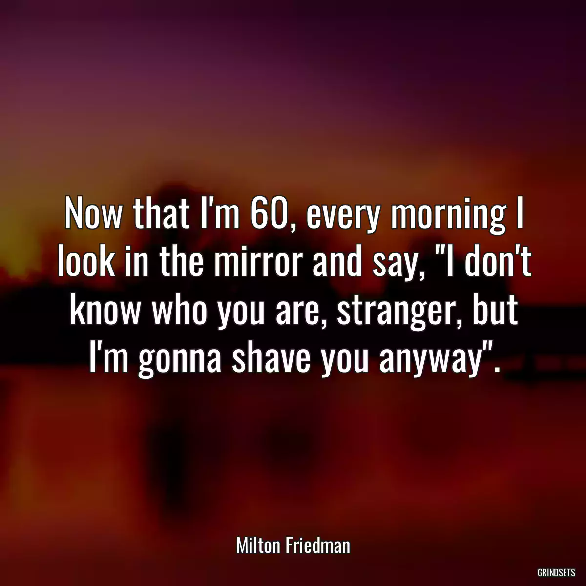 Now that I\'m 60, every morning I look in the mirror and say, \