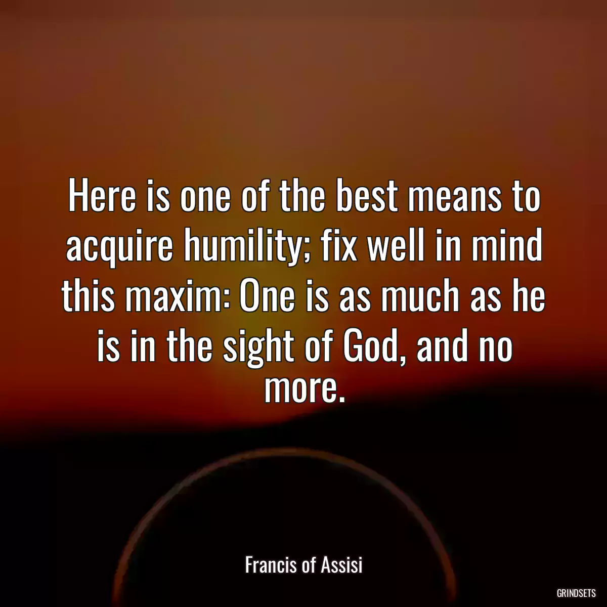 Here is one of the best means to acquire humility; fix well in mind this maxim: One is as much as he is in the sight of God, and no more.