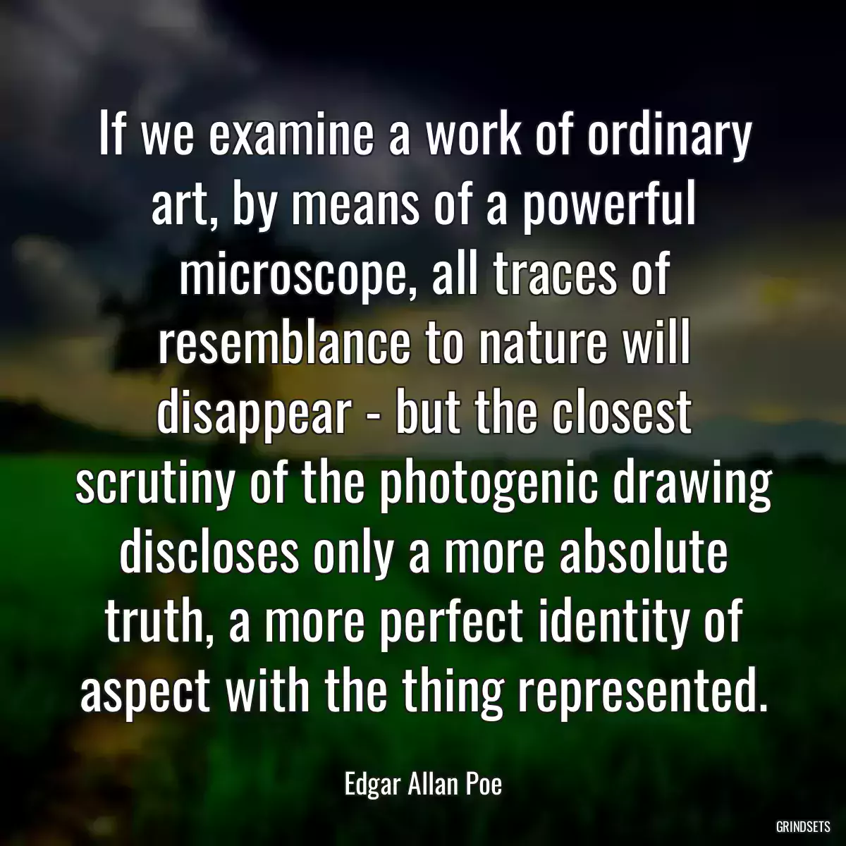 If we examine a work of ordinary art, by means of a powerful microscope, all traces of resemblance to nature will disappear - but the closest scrutiny of the photogenic drawing discloses only a more absolute truth, a more perfect identity of aspect with the thing represented.