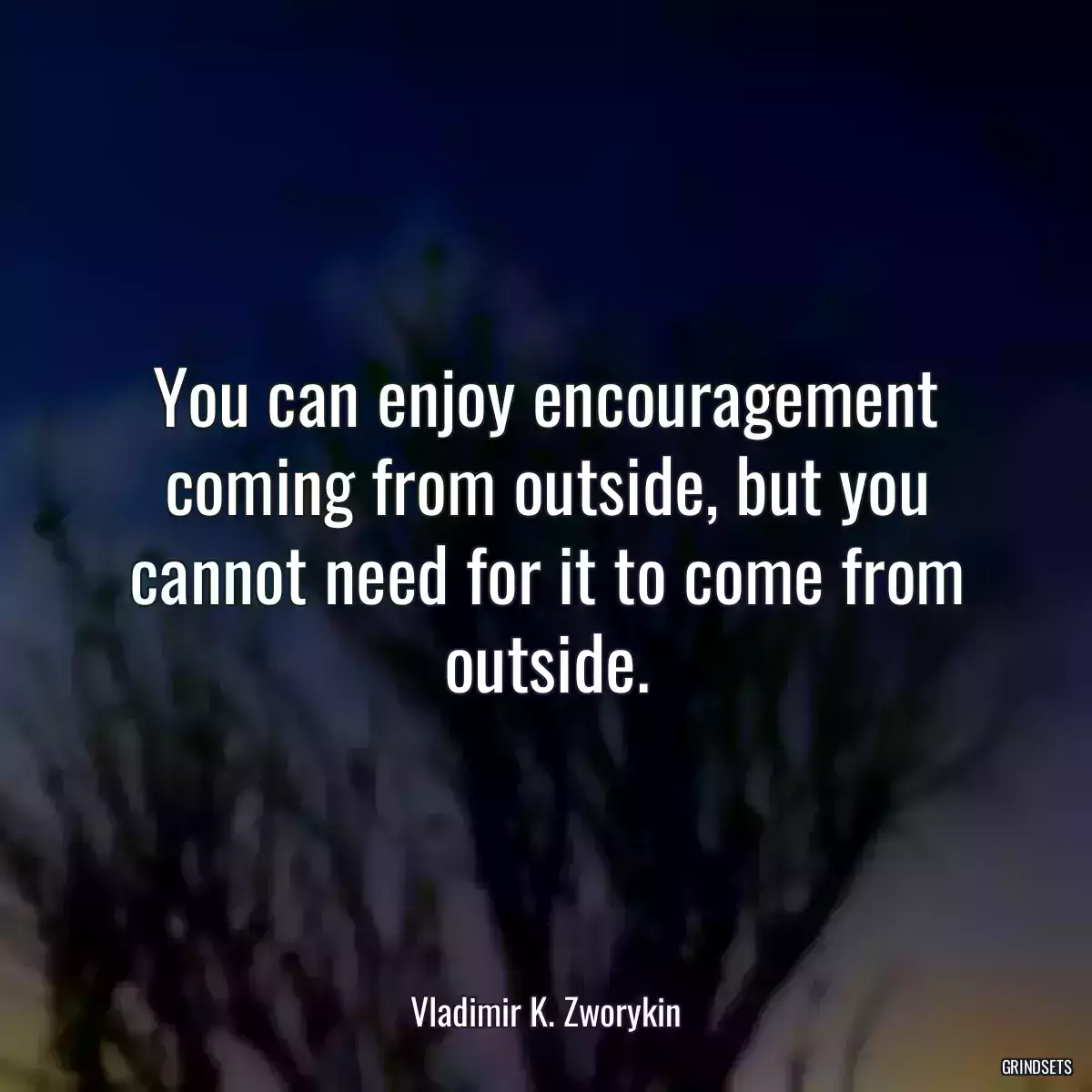 You can enjoy encouragement coming from outside, but you cannot need for it to come from outside.