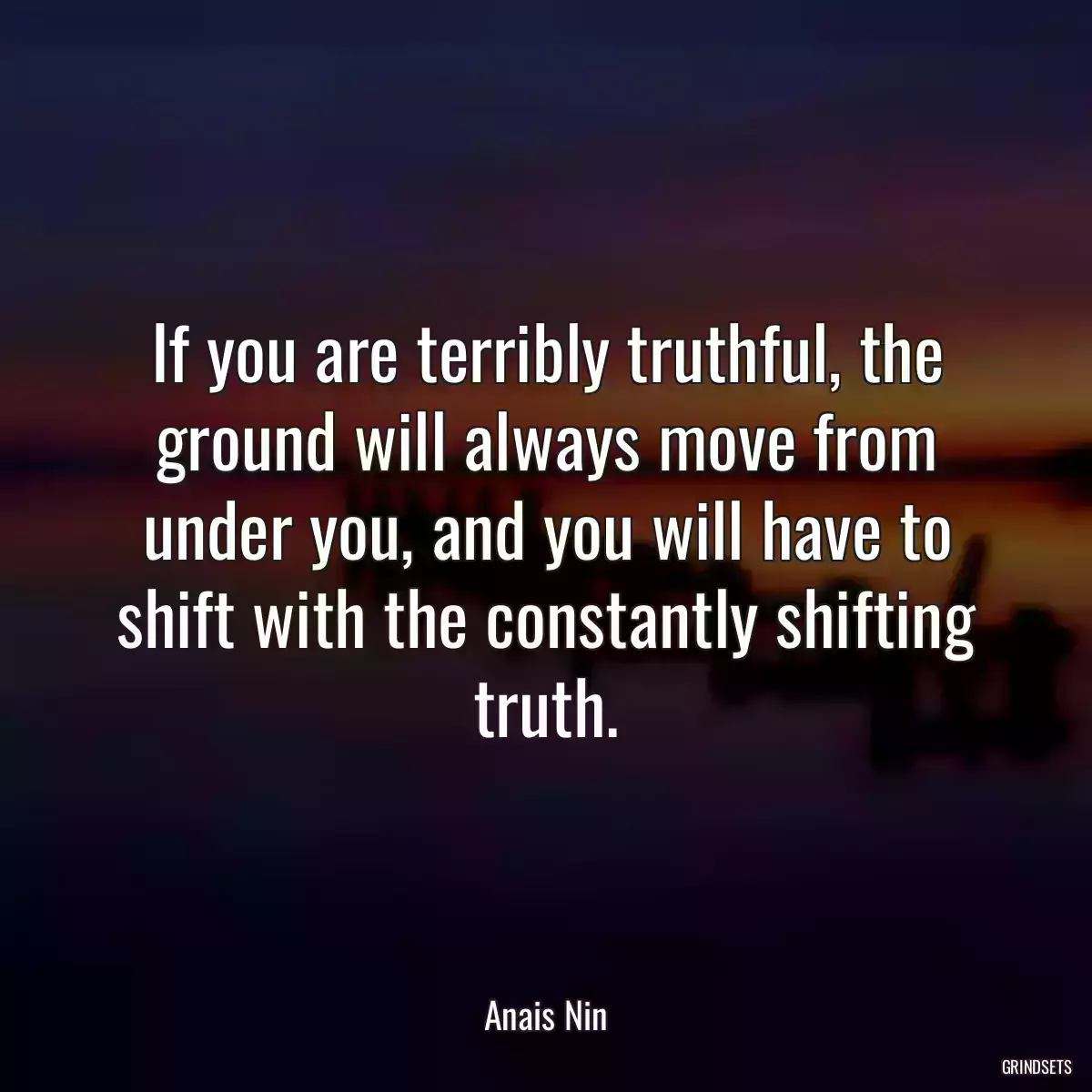 If you are terribly truthful, the ground will always move from under you, and you will have to shift with the constantly shifting truth.