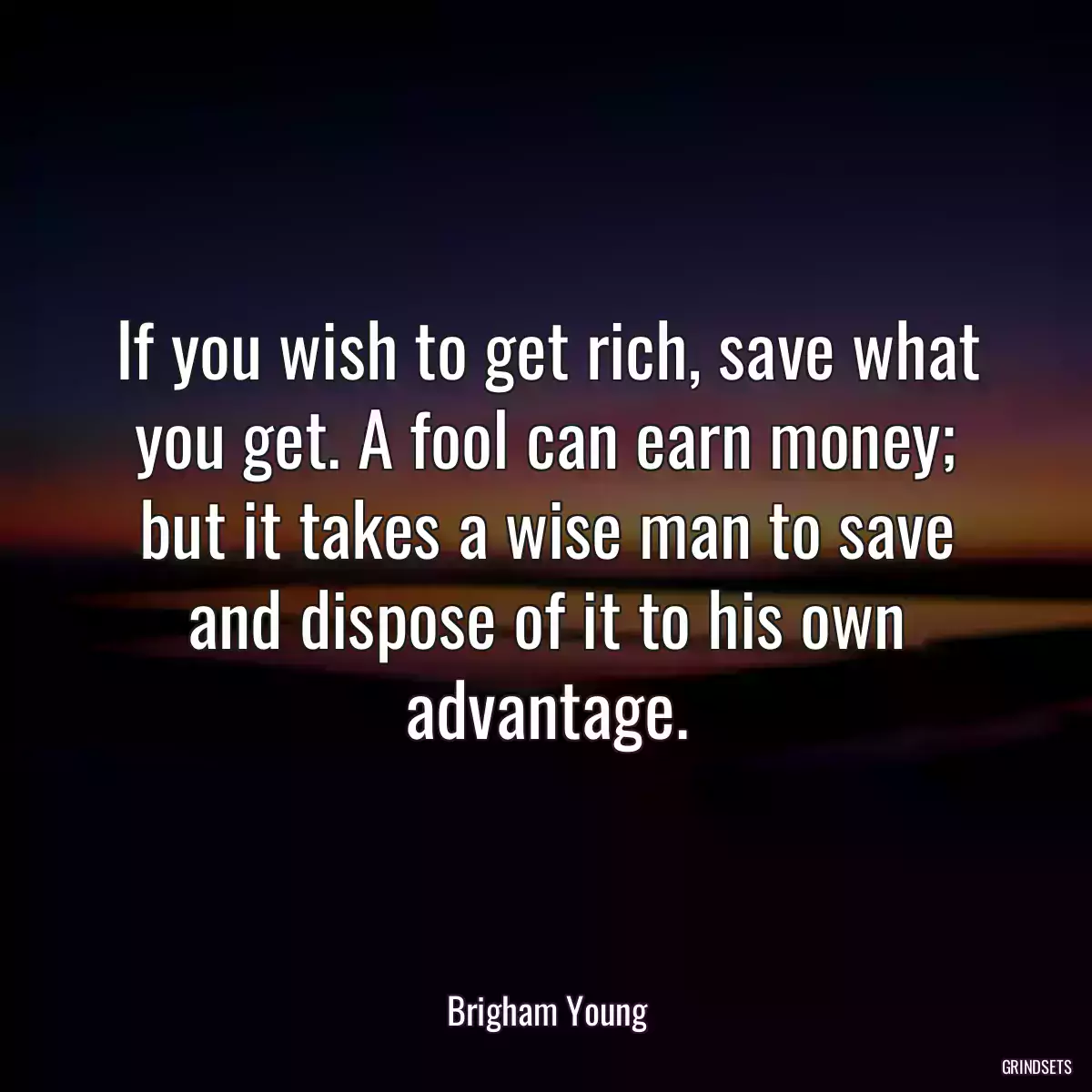 If you wish to get rich, save what you get. A fool can earn money; but it takes a wise man to save and dispose of it to his own advantage.