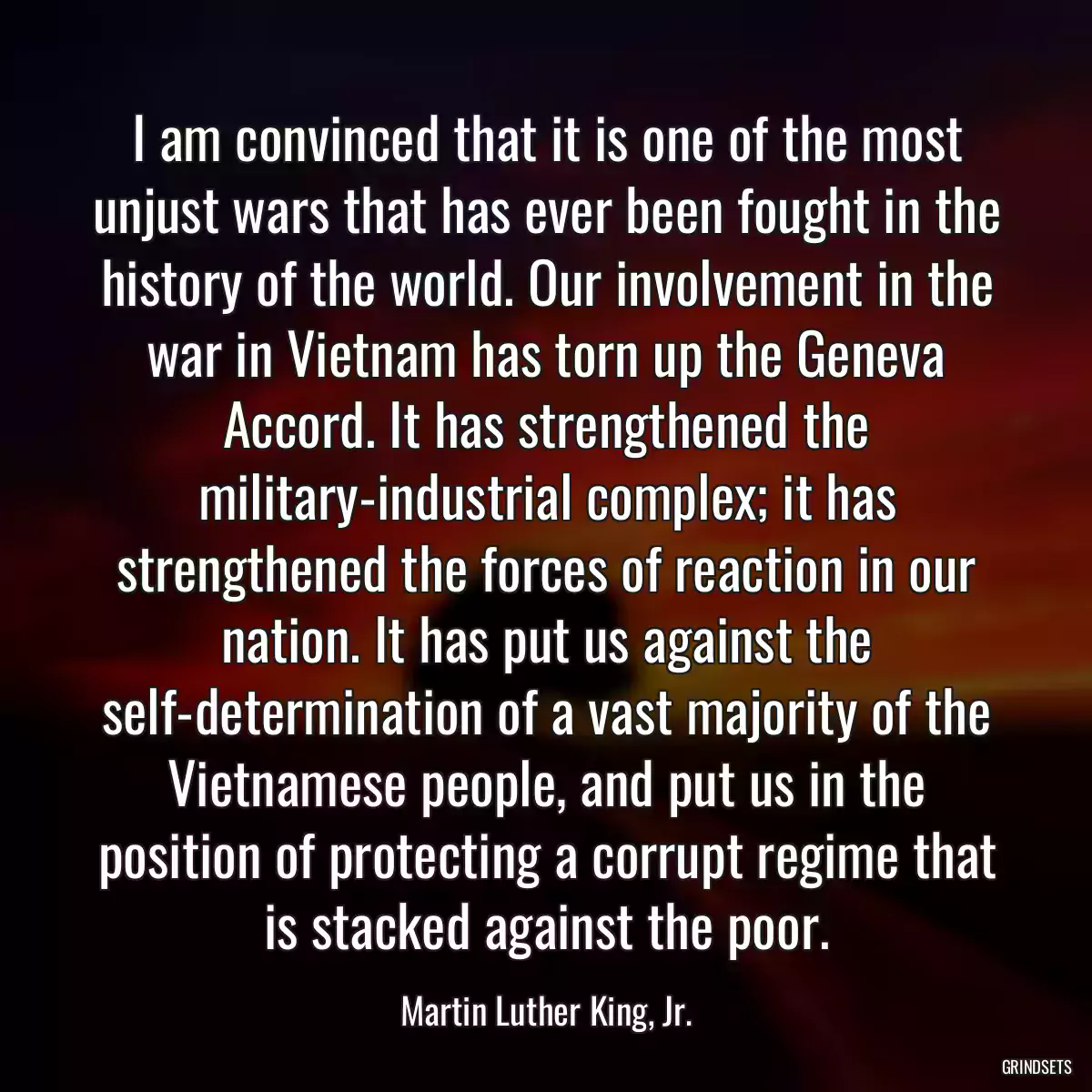 I am convinced that it is one of the most unjust wars that has ever been fought in the history of the world. Our involvement in the war in Vietnam has torn up the Geneva Accord. It has strengthened the military-industrial complex; it has strengthened the forces of reaction in our nation. It has put us against the self-determination of a vast majority of the Vietnamese people, and put us in the position of protecting a corrupt regime that is stacked against the poor.