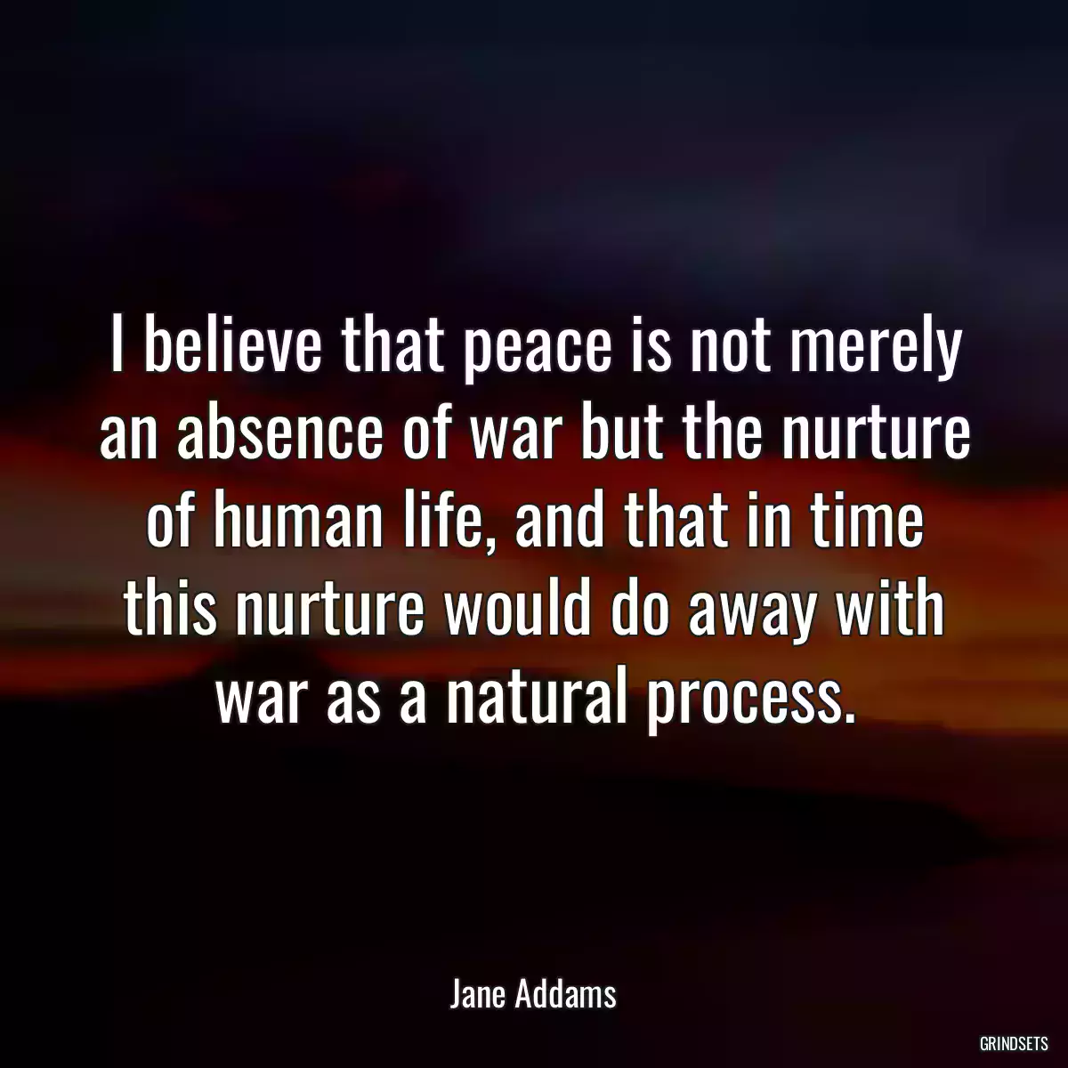 I believe that peace is not merely an absence of war but the nurture of human life, and that in time this nurture would do away with war as a natural process.