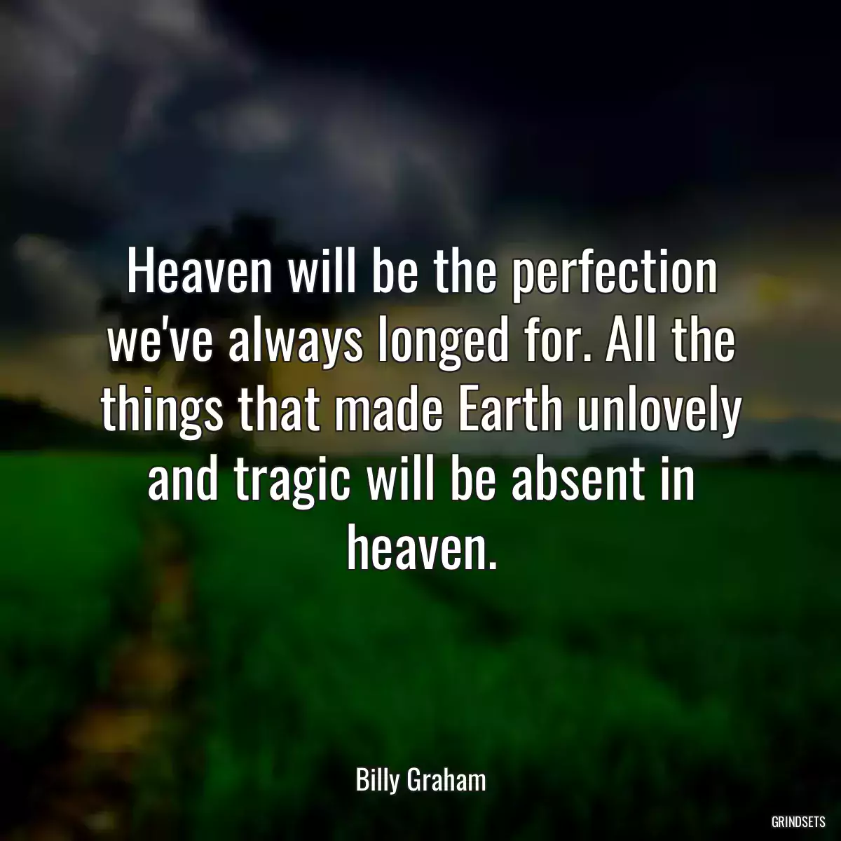 Heaven will be the perfection we\'ve always longed for. All the things that made Earth unlovely and tragic will be absent in heaven.