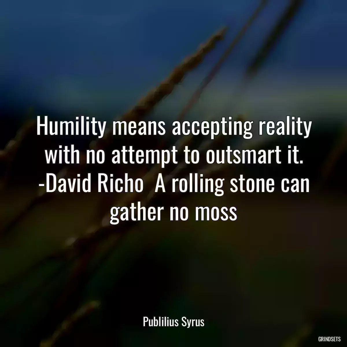 Humility means accepting reality with no attempt to outsmart it. -David Richo  A rolling stone can gather no moss