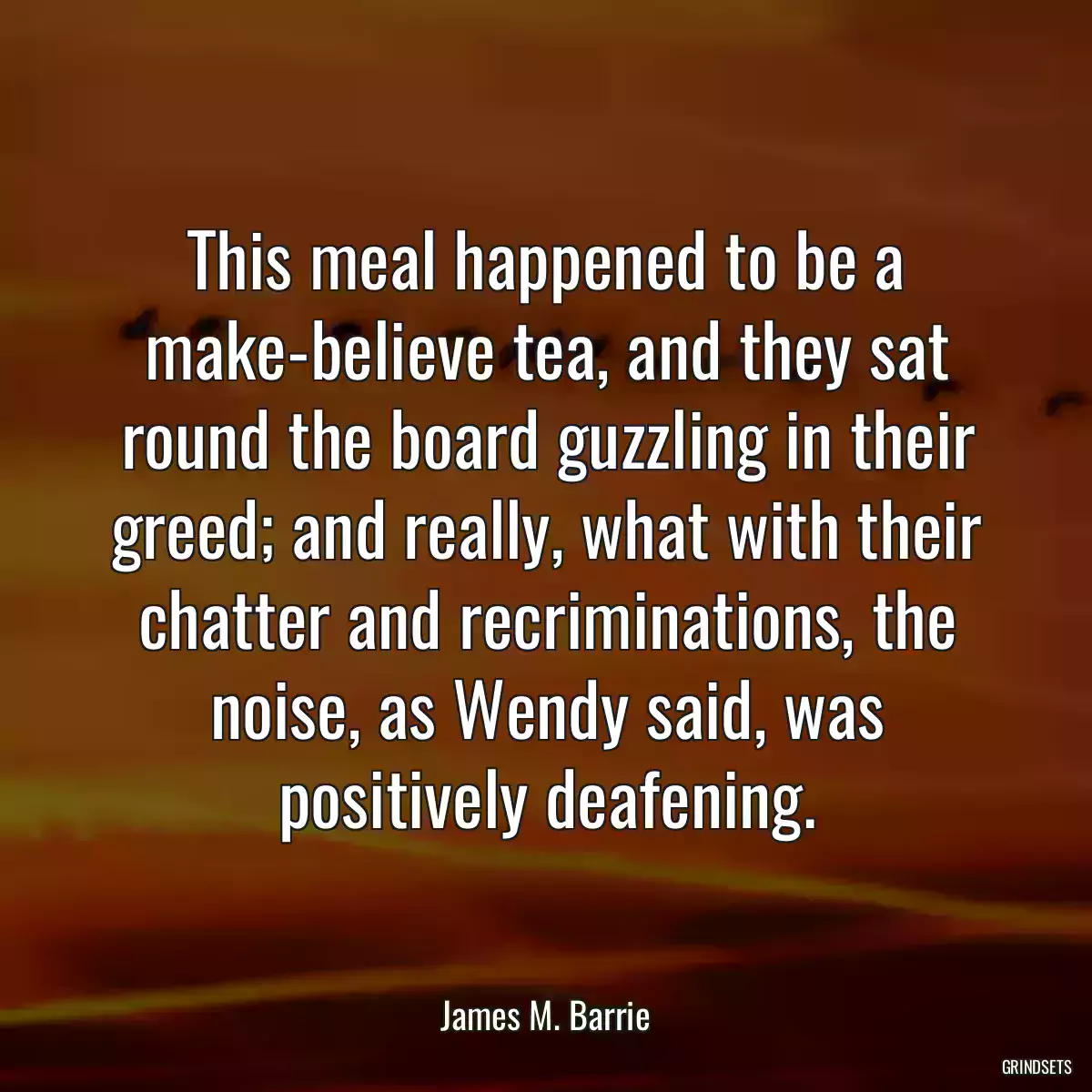 This meal happened to be a make-believe tea, and they sat round the board guzzling in their greed; and really, what with their chatter and recriminations, the noise, as Wendy said, was positively deafening.