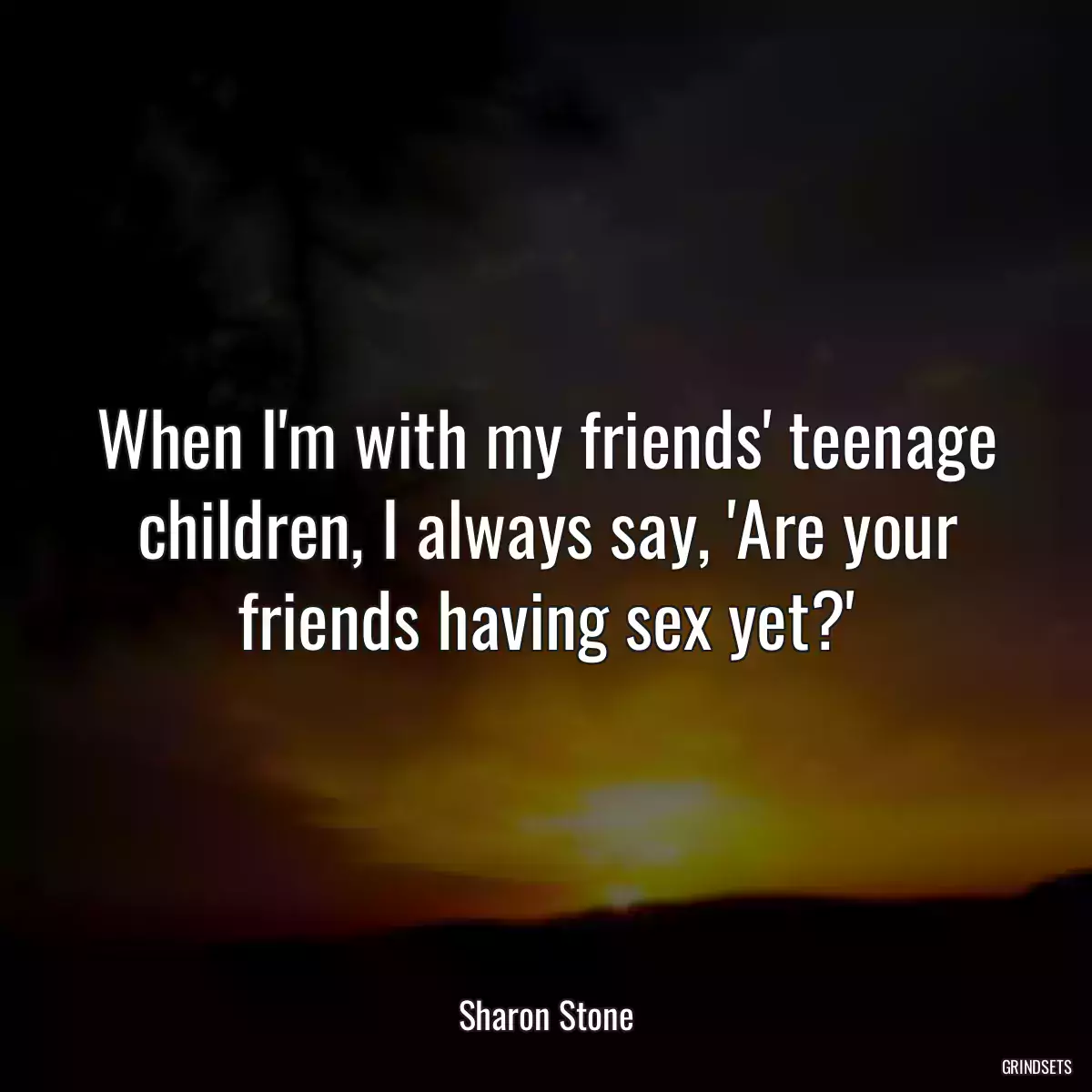 When I\'m with my friends\' teenage children, I always say, \'Are your friends having sex yet?\'