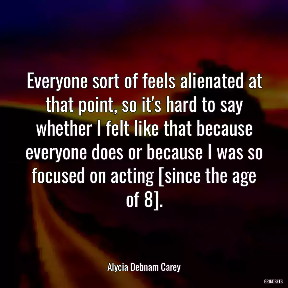 Everyone sort of feels alienated at that point, so it\'s hard to say whether I felt like that because everyone does or because I was so focused on acting [since the age of 8].