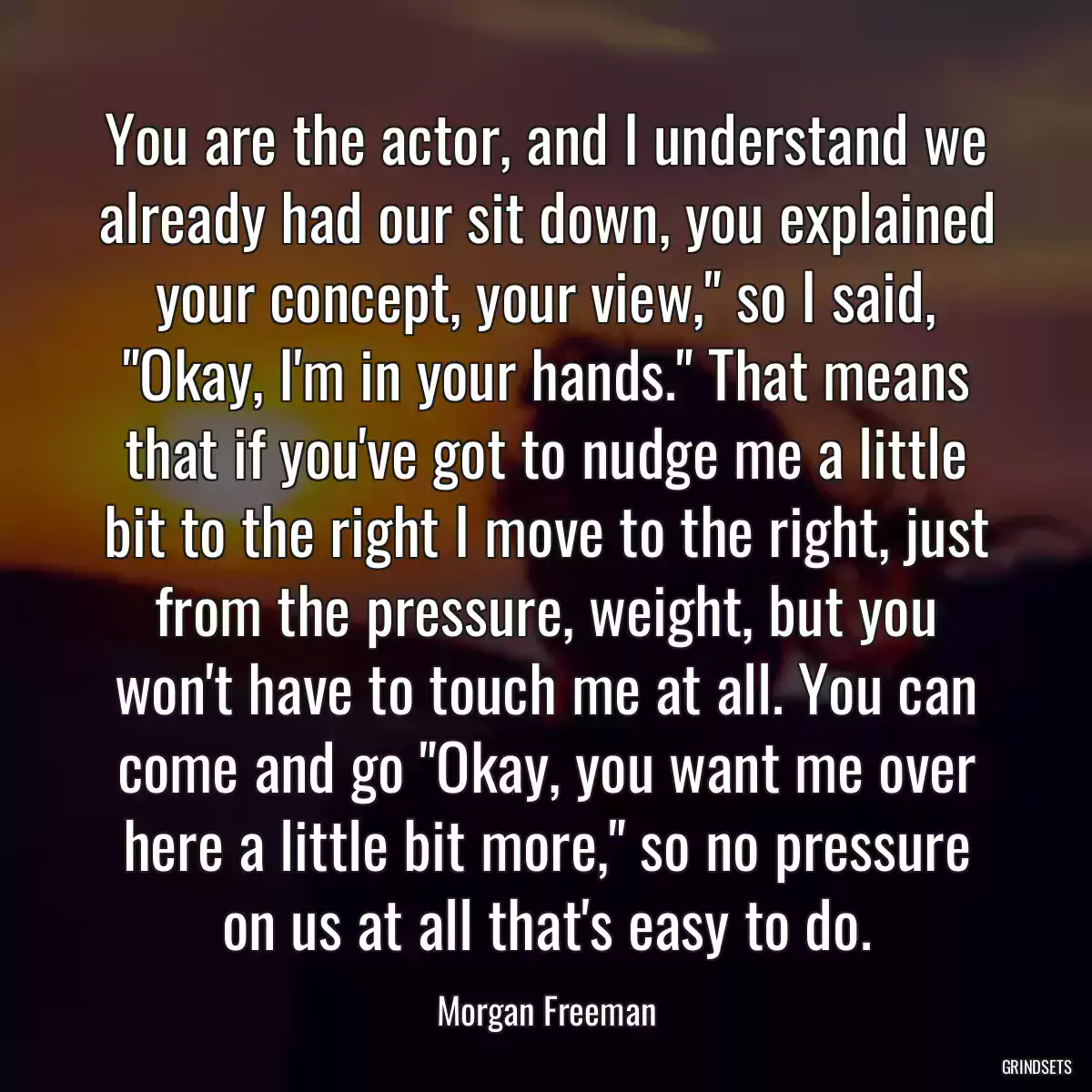 You are the actor, and I understand we already had our sit down, you explained your concept, your view,\