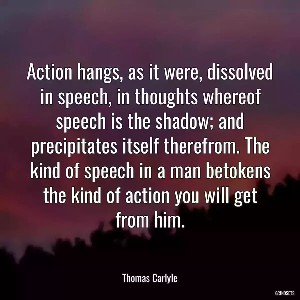 Action hangs, as it were, dissolved in speech, in thoughts whereof speech is the shadow; and precipitates itself therefrom. The kind of speech in a man betokens the kind of action you will get from him.