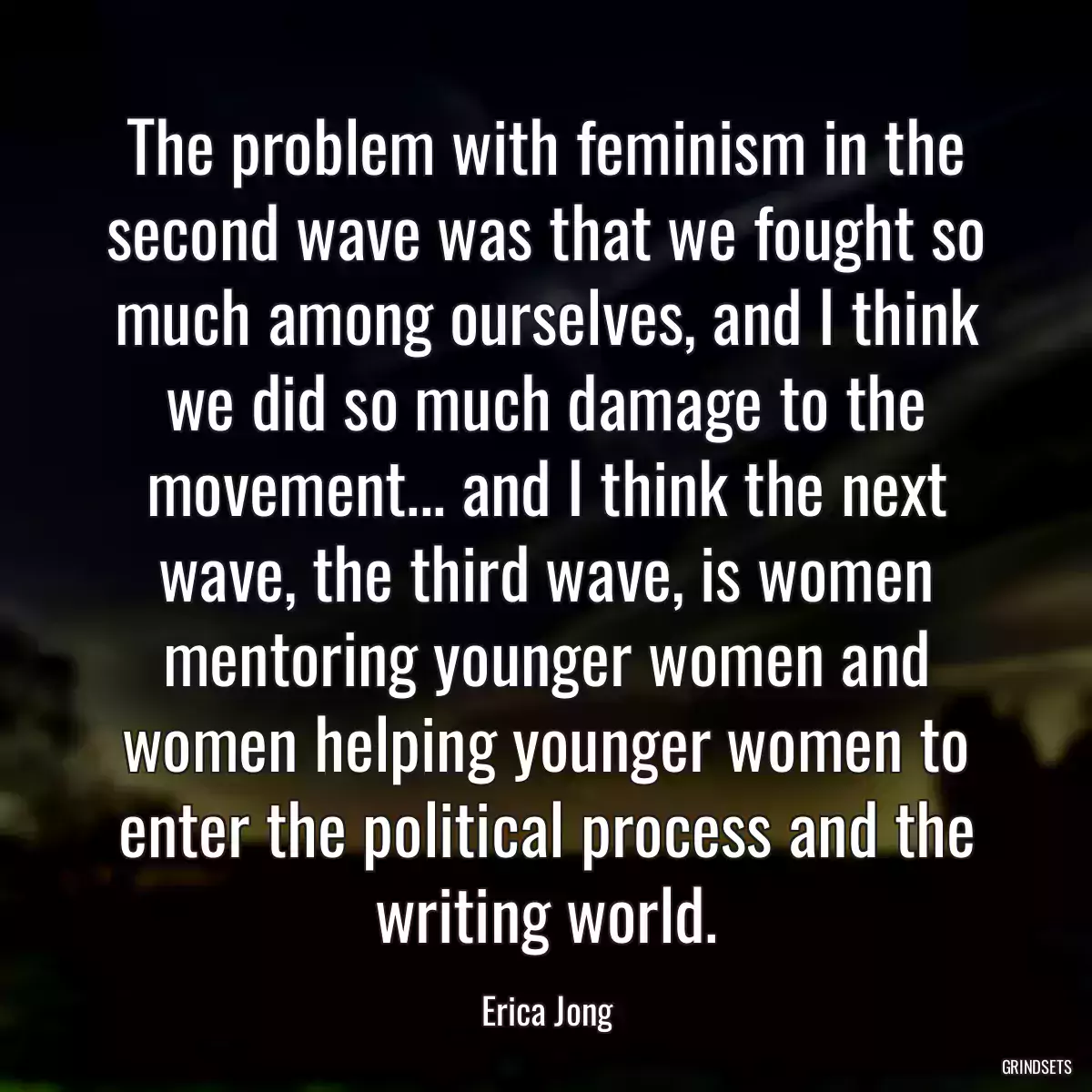 The problem with feminism in the second wave was that we fought so much among ourselves, and I think we did so much damage to the movement... and I think the next wave, the third wave, is women mentoring younger women and women helping younger women to enter the political process and the writing world.