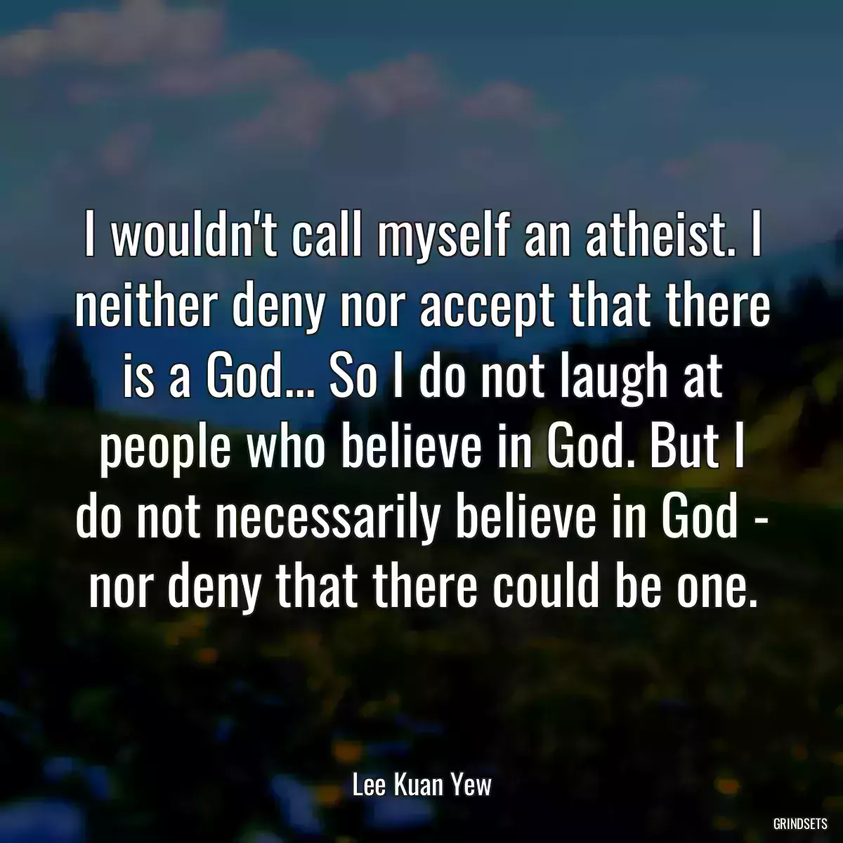 I wouldn\'t call myself an atheist. I neither deny nor accept that there is a God... So I do not laugh at people who believe in God. But I do not necessarily believe in God - nor deny that there could be one.