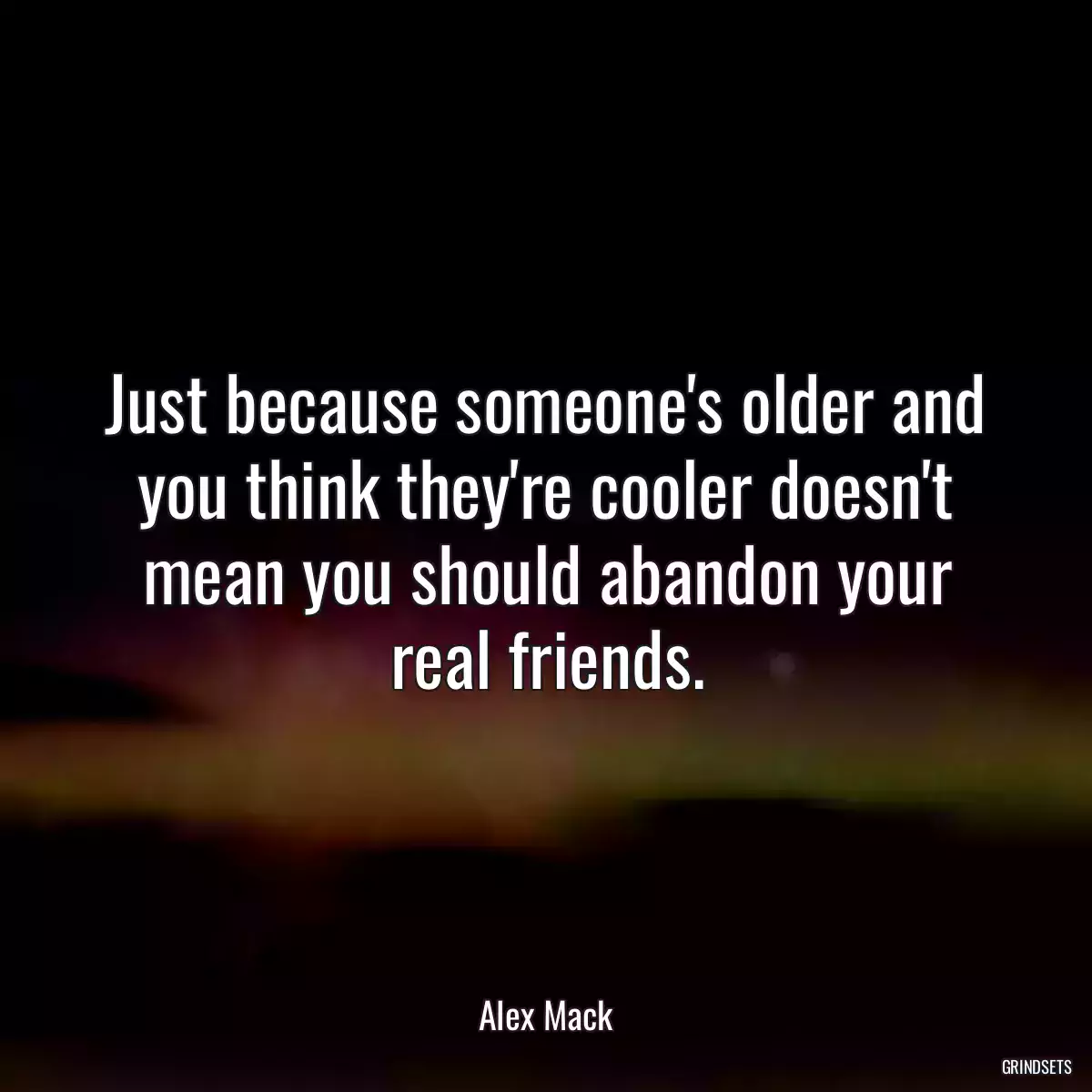 Just because someone\'s older and you think they\'re cooler doesn\'t mean you should abandon your real friends.