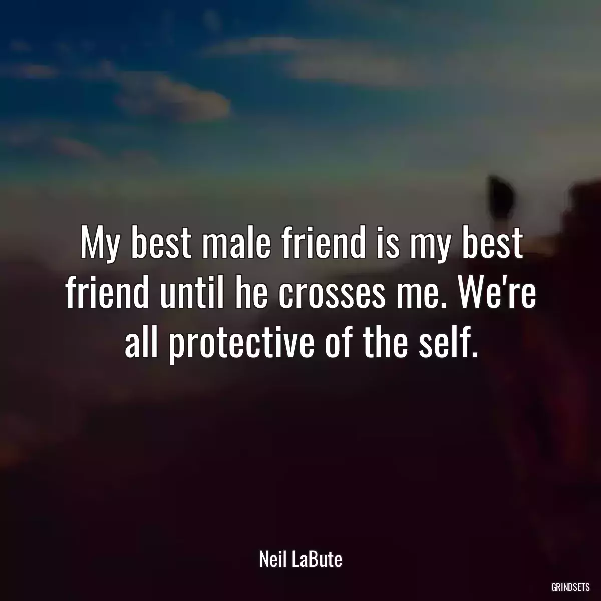 My best male friend is my best friend until he crosses me. We\'re all protective of the self.