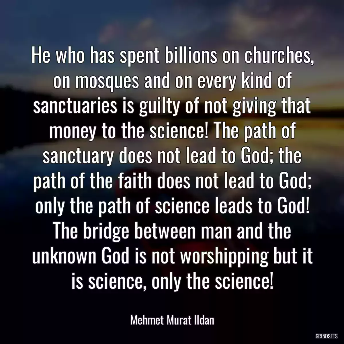 He who has spent billions on churches, on mosques and on every kind of sanctuaries is guilty of not giving that money to the science! The path of sanctuary does not lead to God; the path of the faith does not lead to God; only the path of science leads to God! The bridge between man and the unknown God is not worshipping but it is science, only the science!