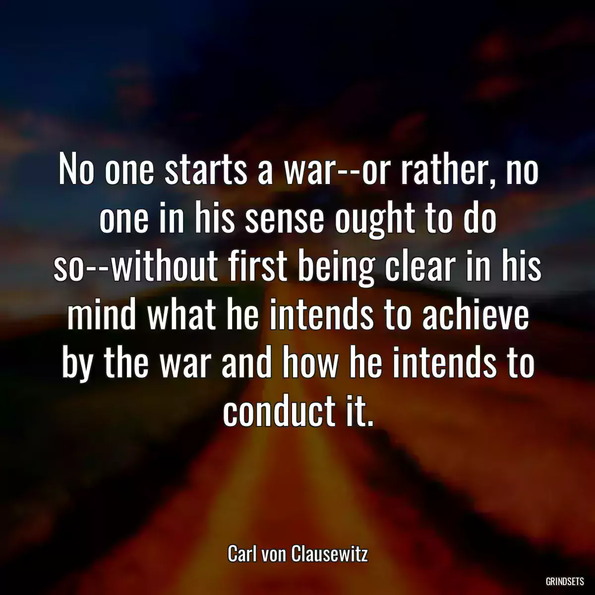 No one starts a war--or rather, no one in his sense ought to do so--without first being clear in his mind what he intends to achieve by the war and how he intends to conduct it.