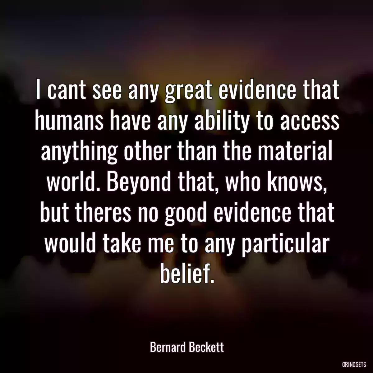 I cant see any great evidence that humans have any ability to access anything other than the material world. Beyond that, who knows, but theres no good evidence that would take me to any particular belief.