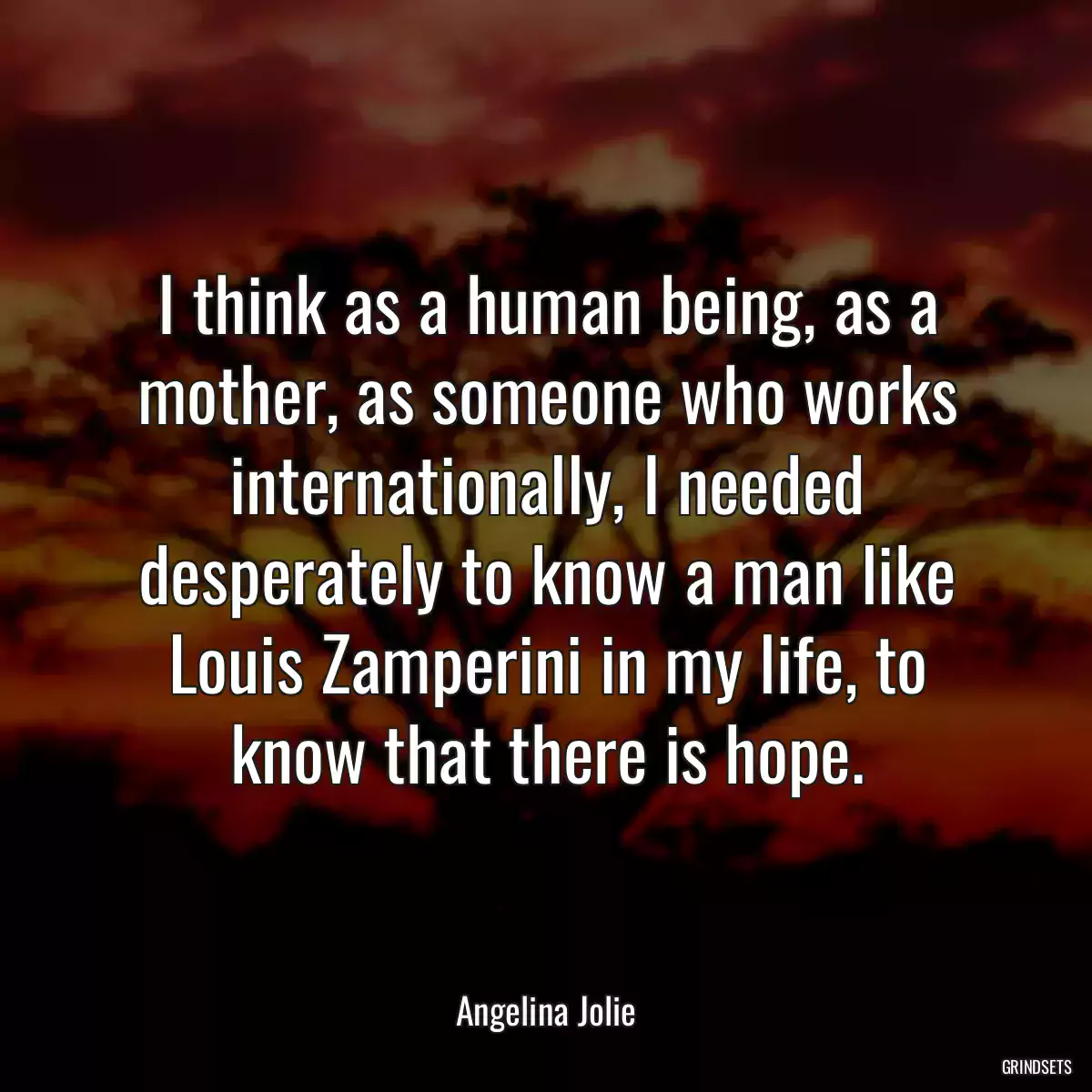 I think as a human being, as a mother, as someone who works internationally, I needed desperately to know a man like Louis Zamperini in my life, to know that there is hope.