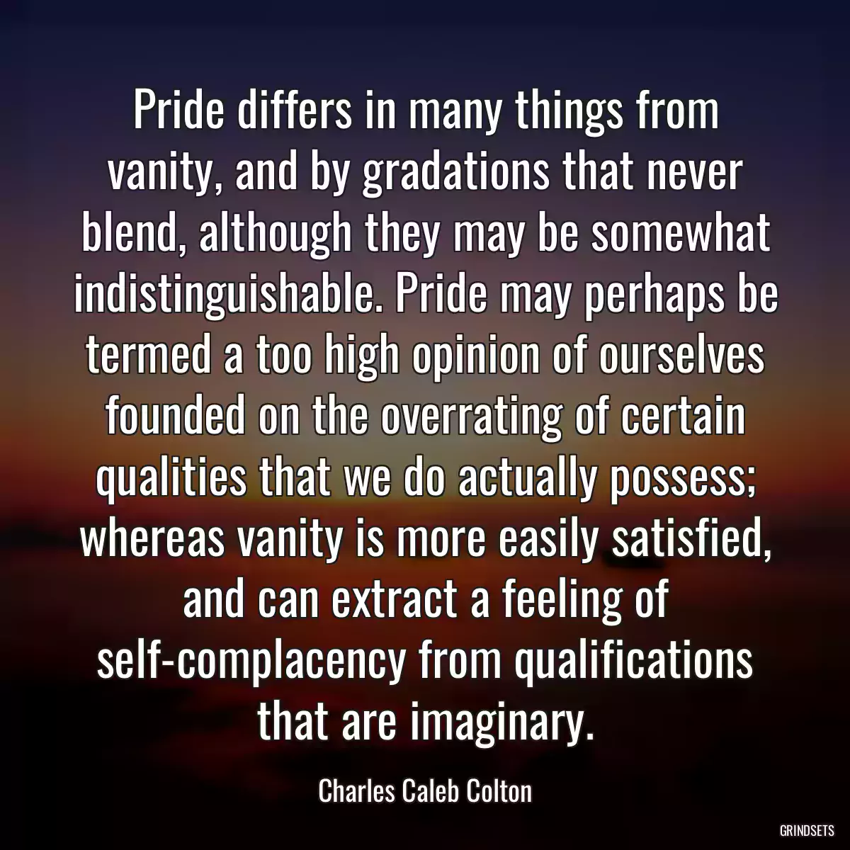 Pride differs in many things from vanity, and by gradations that never blend, although they may be somewhat indistinguishable. Pride may perhaps be termed a too high opinion of ourselves founded on the overrating of certain qualities that we do actually possess; whereas vanity is more easily satisfied, and can extract a feeling of self-complacency from qualifications that are imaginary.