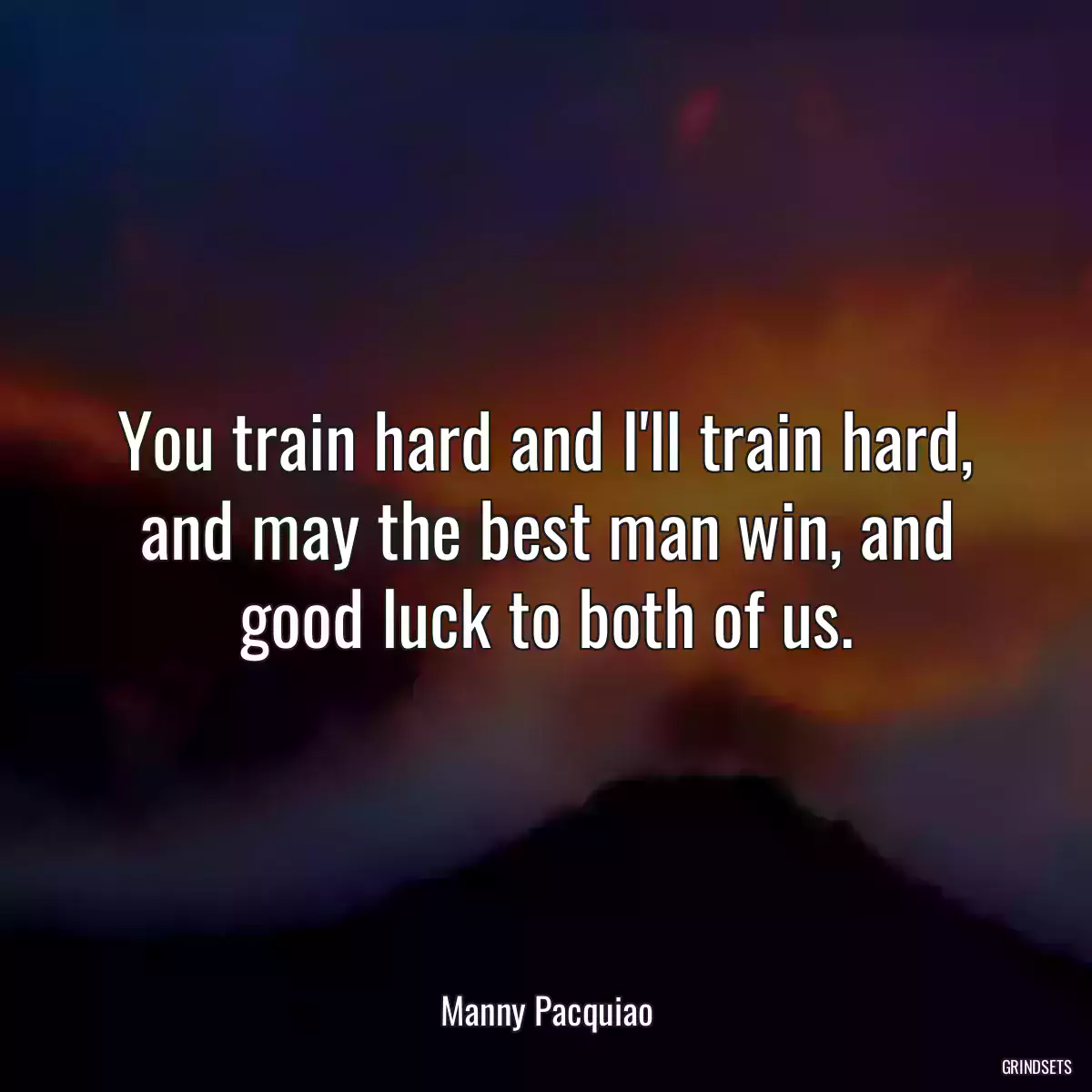 You train hard and I\'ll train hard, and may the best man win, and good luck to both of us.