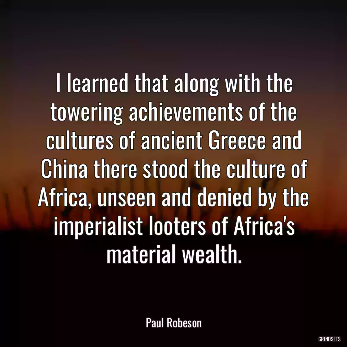 I learned that along with the towering achievements of the cultures of ancient Greece and China there stood the culture of Africa, unseen and denied by the imperialist looters of Africa\'s material wealth.