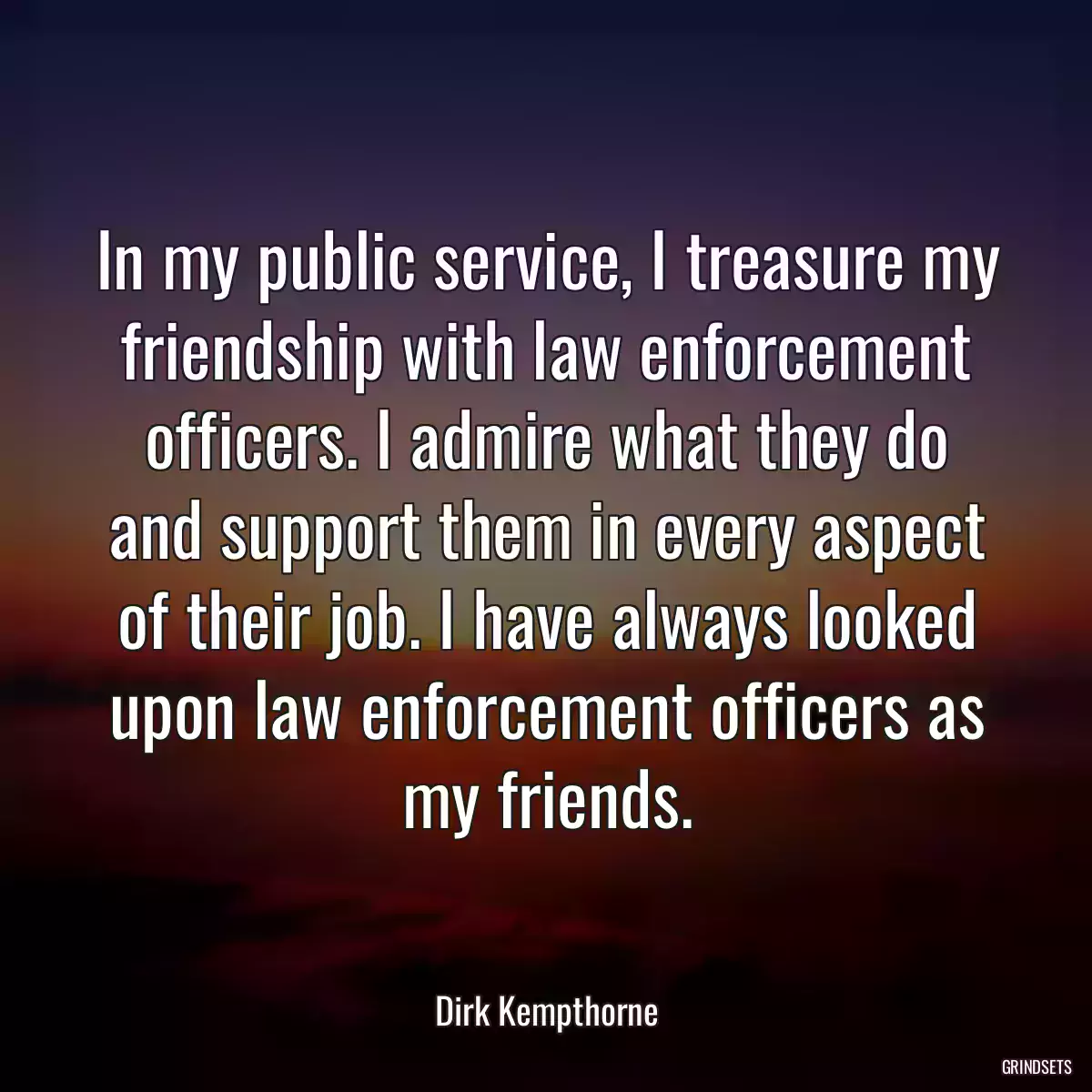 In my public service, I treasure my friendship with law enforcement officers. I admire what they do and support them in every aspect of their job. I have always looked upon law enforcement officers as my friends.