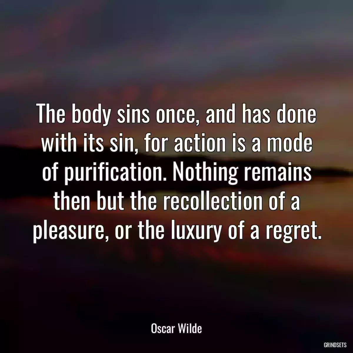 The body sins once, and has done with its sin, for action is a mode of purification. Nothing remains then but the recollection of a pleasure, or the luxury of a regret.