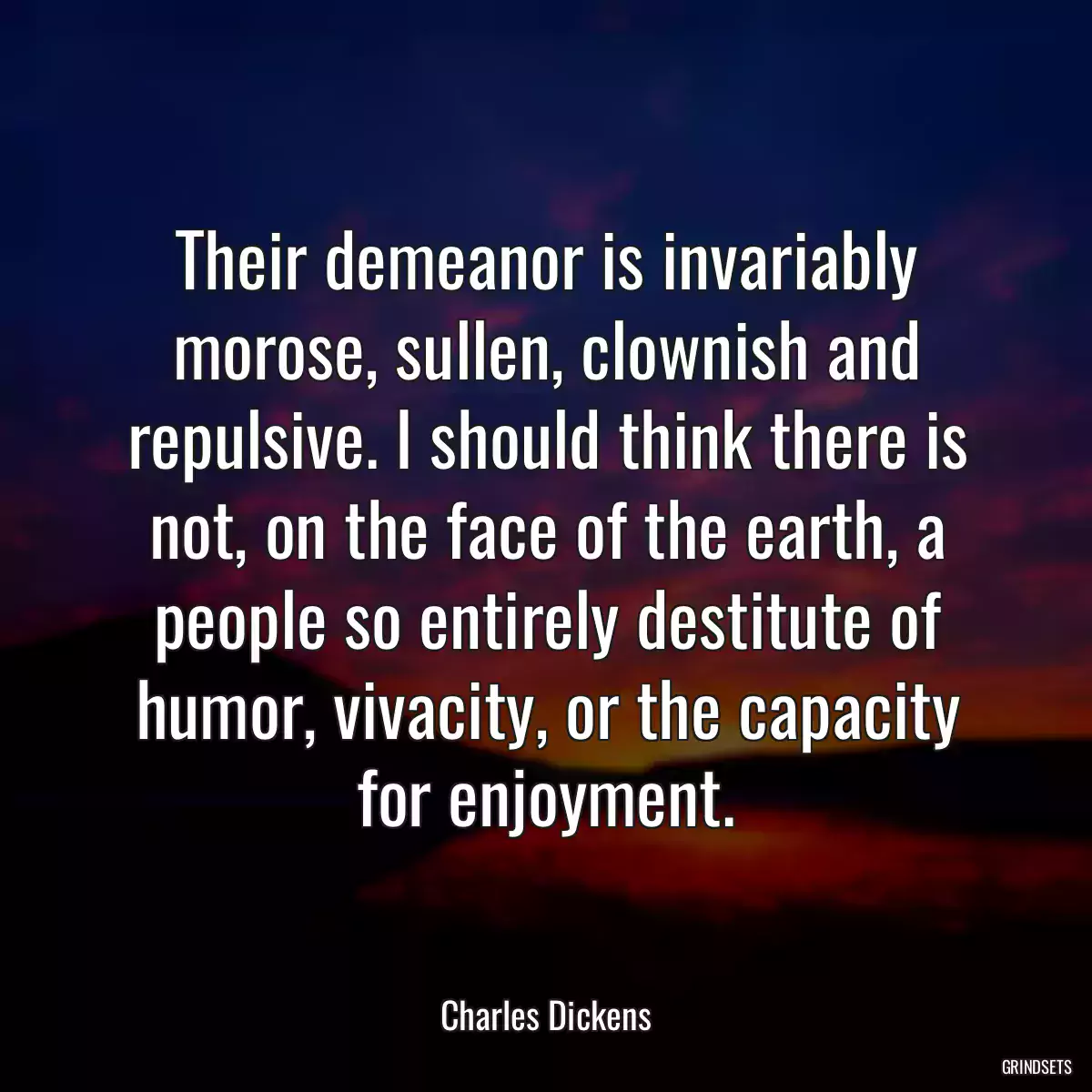 Their demeanor is invariably morose, sullen, clownish and repulsive. I should think there is not, on the face of the earth, a people so entirely destitute of humor, vivacity, or the capacity for enjoyment.