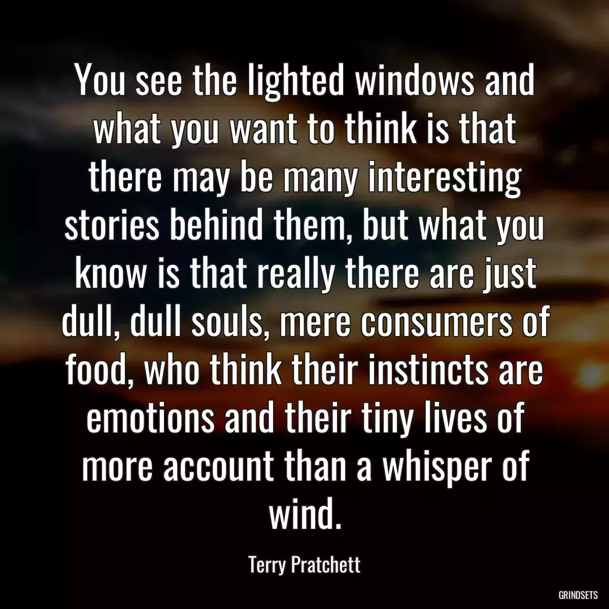 You see the lighted windows and what you want to think is that there may be many interesting stories behind them, but what you know is that really there are just dull, dull souls, mere consumers of food, who think their instincts are emotions and their tiny lives of more account than a whisper of wind.