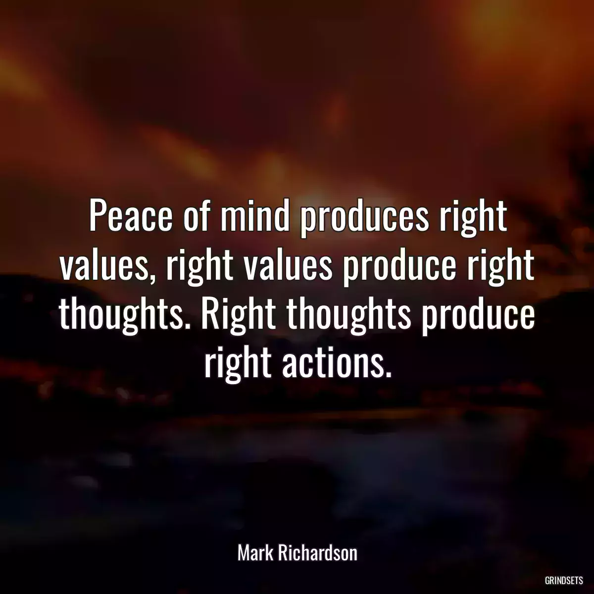 Peace of mind produces right values, right values produce right thoughts. Right thoughts produce right actions.